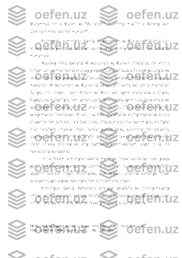 Muhammad   ibn   al-Munzir   va   “At-Tahzib”   kitobining   muallifi   al-Azhariy   kabi
ulamolarni misol keltirish mumkin 20
.
Shuningdek,   somoniylar   davrida   Movarounnahr   va   Xuroson   o‘lkalarida   turli
islomiy   aqidaviy   oqimlar   bilan   bir   qatorda   g‘ayriislomiy   oqimlarni   ham   uchratish
mumkin edi.
Maqdisiy   o‘sha   davrlarda   Movarounnahr   va   Xuroson   o‘lkalarida   o‘zi   shohid
bo‘lgan turli oqimlar haqida shunday yozgan: “Ushbu o‘lkada ko‘p sonli yahudiylar va
oz sonli nasroniylar yashaydi. Bu o‘lka turli ilmlar, jumladan, fiqh eng ko‘p tarqalgan
maskandir.   Movarounnahr   va   Xurosonda   asosan   ahli   sunna   val   jamoa   mazhablari
faoliyat   olib   borgan.   Lekin   Sijiston   va   Xirot   kabi   ayrim   shaharlarda   xorijiylar,
Naysaburda mu'taziliylar ham uchrab turardi. Shuningdek, ayrim hududlarda shialar va
karromiylarni  ham  uchratishimiz  mumkin edi. Lekin  bu o‘lkada  Abu  Hanifa mazhabi
asosiy   mazhab   hisoblangan.   Shosh,   Tus,   Naso   shaharlarida   shofiiy   mazhabiga   e'tiqod
qiluvchilar ham ko‘p edi. Ta'kidlash joizki, o‘lkada shialar bilan karromiylar, shofiiylar
bilan   hanafiylar   o‘rtasida   o‘zaro   bahslar   yuzaga   kelsa,   sultonning   o‘zi   aralashib,
ularning   orasini   isloh   qilishiga   to‘g‘ri   kelar   edi” 21
.   Demak,   somoniy   sultonlarning
o‘zlari   o‘lkada   e'tiqodiy   va   diny   bag‘rikenglikni   mustahkam   turgan   holda   o‘z
nazoratlarida saqlaganlar.
Ibn   an-Nadim   somoniylar   davrida   manoniya   firqasi   a'zolaridan   besh   yuzga
yaqini   Samarqandda   yashaganini,   ularning   boshliqlari   bu   yerga   Bobildan   ko‘chib
kelganini   ta'kidlab   o‘tgan.   Shuningdek,   olim   Movaro   unnahrda   sumaniya   firqasi
tarqalganini, yahudiy va nasroniylar ham ko‘pligini zikr qilgan.
Somoniylar   davrida   Samarqand   tarixidagi   geografik   va   ijtimoiy-madaniy
omillar   ta'lim   jarayonlari,   ayniqsa   hanafiylikning   mintaqada   taraqqiy   etishiga   turtki
bo‘ldi. Hanafiya olimi Abul Muin an-Nasafiy “Tabsirat al-adilla” asarida
20
Xp*a HcMaiy^ox A6gy^o^. MapKa3HH Ocuëga  H C ^ OM  MagaHHtfm.-T.: maprç,-2005. -1156.
21
 A6y Hacp  ® OPO 6 HH . ®03 HÆ  ogaM^ap ma^pa -T.: ®aH,1993. -168 6. 