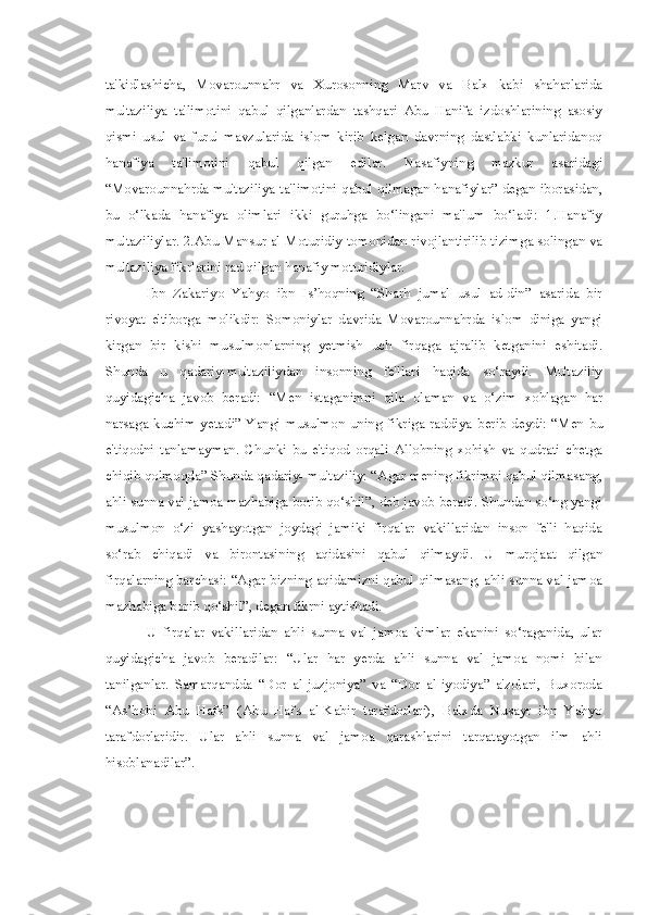 ta'kidlashicha,   Movarounnahr   va   Xurosonning   Marv   va   Balx   kabi   shaharlarida
mu'taziliya   ta'limotini   qabul   qilganlardan   tashqari   Abu   Hanifa   izdoshlarining   asosiy
qismi   usul   va   furu'   mavzularida   islom   kirib   kelgan   davrning   dastlabki   kunlaridanoq
hanafiya   ta'limotini   qabul   qilgan   edilar.   Nasafiyning   mazkur   asaridagi
“Movarounnahrda mu'taziliya ta'limotini qabul qilmagan hanafiylar” degan iborasidan,
bu   o‘lkada   hanafiya   olimlari   ikki   guruhga   bo‘lingani   ma'lum   bo‘ladi:   1.Hanafiy
mu'taziliylar. 2.Abu  Mansur  al-Moturidiy tomonidan rivojlantirilib tizimga solingan va
mu'taziliya fikrlarini rad qilgan hanafiy moturidiylar.
Ibn   Zakariyo   Yahyo   ibn   Is’hoqning   “Sharh   jumal   usul   ad-din”   asarida   bir
rivoyat   e'tiborga   molikdir:   Somoniylar   davrida   Movarounnahrda   islom   diniga   yangi
kirgan   bir   kishi   musulmonlarning   yetmish   uch   firqaga   ajralib   ketganini   eshitadi.
Shunda   u   qadariy-mu'taziliydan   insonning   fe'llari   haqida   so‘raydi.   Mu'taziliy
quyidagicha   javob   beradi:   “Men   istaganimni   qila   olaman   va   o‘zim   xohlagan   har
narsaga kuchim yetadi” Yangi musulmon uning fikriga  raddiya   berib   deydi:   “Men   bu
e'tiqodni   tanlamayman.   Chunki   bu   e'tiqod   orqali   Allohning   xohish   va   qudrati   chetga
chiqib qolmoqda” Shunda qadariy- mu'taziliy: “Agar mening fikrimni qabul qilmasang,
ahli sunna val jamoa mazhabiga borib qo‘shil”, deb javob beradi. Shundan so‘ng yangi
musulmon   o‘zi   yashayotgan   joydagi   jamiki   firqalar   vakillaridan   inson   fe'li   haqida
so‘rab   chiqadi   va   birontasining   aqidasini   qabul   qilmaydi.   U   murojaat   qilgan
firqalarning barchasi: “Agar bizning aqidamizni qabul qilmasang, ahli sunna val jamoa
mazhabiga borib qo‘shil”, degan fikrni aytishadi.
U   firqalar   vakillaridan   ahli   sunna   val   jamoa   kimlar   ekanini   so‘raganida,   ular
quyidagicha   javob   beradilar:   “Ular   har   yerda   ahli   sunna   val   jamoa   nomi   bilan
tanilganlar.   Samarqandda   “Dor   al-juzjoniya”   va   “Dor   al-iyodiya”   a'zolari,   Buxoroda
“As’hobi   Abu   Hafs”   (Abu   Hafs   al-Kabir   tarafdorlari),   Balxda   Nusayr   ibn   Yahyo
tarafdorlaridir.   Ular   ahli   sunna   val   jamoa   qarashlarini   tarqatayotgan   ilm   ahli
hisoblanadilar”. 