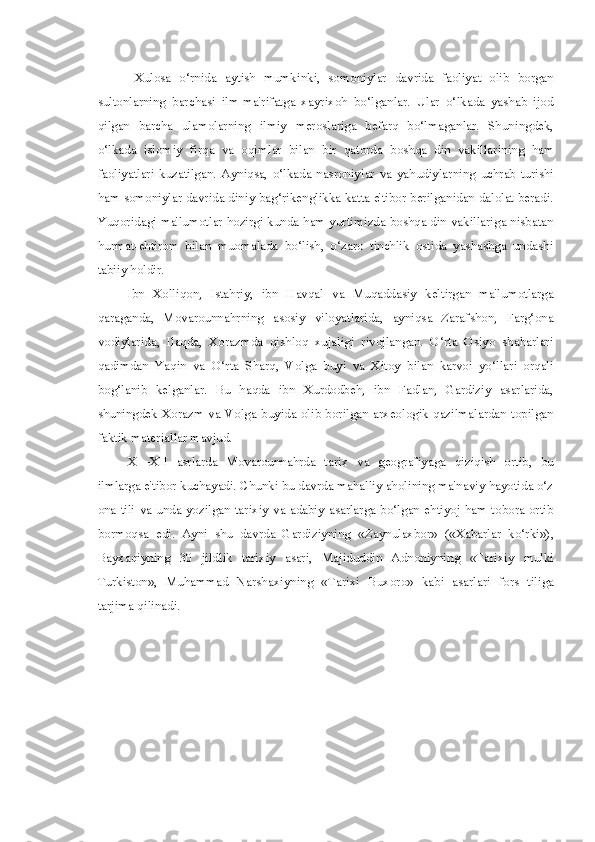 Xulosa   o‘rnida   aytish   mumkinki,   somoniylar   davrida   faoliyat   olib   borgan
sultonlarning   barchasi   ilm-ma'rifatga   xayrixoh   bo‘lganlar.   Ular   o‘lkada   yashab   ijod
qilgan   barcha   ulamolarning   ilmiy   meroslariga   befarq   bo‘lmaganlar.   Shuningdek,
o‘lkada   islomiy   firqa   va   oqimlar   bilan   bir   qatorda   boshqa   din   vakillarining   ham
faoliyatlari   kuzatilgan.   Ayniqsa,   o‘lkada   nasroniylar   va   yahudiylarning   uchrab   turishi
ham somoniylar davrida diniy bag‘rikenglikka katta e'tibor berilganidan dalolat beradi.
Yuqoridagi ma'lumotlar hozirgi kunda ham yurtimizda boshqa din vakillariga nisbatan
hurmat-ehtirom   bilan   muomalada   bo‘lish,   o‘zaro   tinchlik   ostida   yashashga   undashi
tabiiy holdir.
Ibn   Xolliqon,   Istahriy,   ibn   Havqal   va   Muqaddasiy   keltirgan   ma'lumotlarga
qaraganda,   Movarounnahrning   asosiy   viloyatlarida,   ayniqsa   Zarafshon,   Farg‘ona
vodiylarida,   Ilaqda,   Xorazmda   qishloq   xujaligi   rivojlangan.   O‘rta   Osiyo   shaharlari
qadimdan   Yaqin   va   O‘rta   Sharq,   Volga   buyi   va   Xitoy   bilan   karvoi   yo‘llari   orqali
bog‘lanib   kelganlar.   Bu   haqda   ibn   Xurdodbeh,   ibn   Fadlan,   Gardiziy   asarlarida,
shuningdek Xorazm   va   Volga buyida olib borilgan arxeologik qazilmalardan topilgan
faktik materiallar mavjud.
X—XII   asrlarda   Movarounnahrda   tarix   va   geografiyaga   qiziqish   ortib,   bu
ilmlarga e'tibor kuchayadi. Chunki bu davrda mahalliy aholining ma'naviy hayotida o‘z
ona tili   va   unda yozilgan tarixiy   va   adabiy asarlarga bo‘lgan ehtiyoj ham tobora ortib
bormoqsa   edi.   Ayni   shu   davrda   Gardiziyning   «Zaynulaxbor»   («Xabarlar   ko‘rki»),
Bayxaqiyning   30   jildlik   tarixiy   asari,   Majiduddin   Adnoniyning   «Tarixiy   mulki
Turkiston»,   Muhammad   Narshaxiyning   «Tarixi   Buxoro»   kabi   asarlari   fors   tiliga
tarjima qilinadi. 