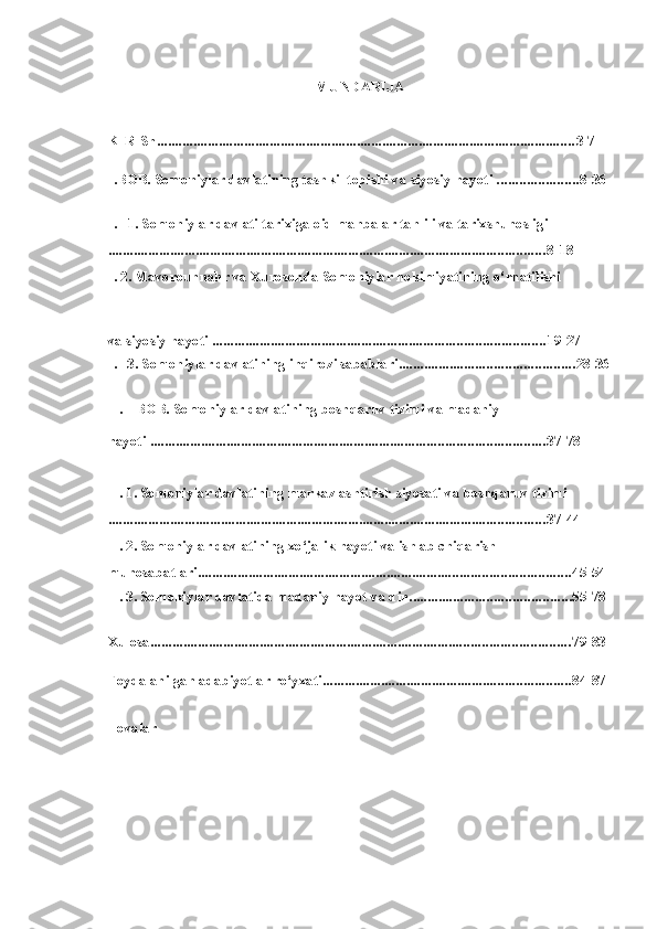 MUNDARIJA
KIRISh ................................................................................................................... 3-7
I.BOB. Somoniylar davlatining tashkil topishi  va  siyosiy hayoti  ...................... 8-36
I. 1. Somoniylar davlati tarixiga  oid  manbalar tahlili  va  tarixshunosligi
........................................................................................................................ 8-18
I. 2. Mavorounnahr  va  Xurosonda Somoniylar hokimiyatining o‘rnatilishi
va siyosiy hayoti  ........................................................................................... 19-27
I. 3. Somoniylar davlatining inqirozi sabablari ................................................ 28-36
II. BOB. Somoniylar davlatining boshqaruv tizimi va madaniy
hayoti  ............................................................................................................ 37-78
II. 1. Somoniylar davlatining markazlashtirish siyosati  va  boshqaruv tizimi
........................................................................................................................ 37-44
II. 2. Somoniylar davlatining xo‘jalik hayoti  va  ishlab chiqarish
munosabatlari ...................................................................................................... 45-54
II. 3. Somoniylar davlatida madaniy hayot  va  din ............................................ 55-78
Xulosa ................................................................................................................... 79-83
Foydalanilgan adabiyotlar ro‘yxati .................................................................... 84-87
Ilovalar 