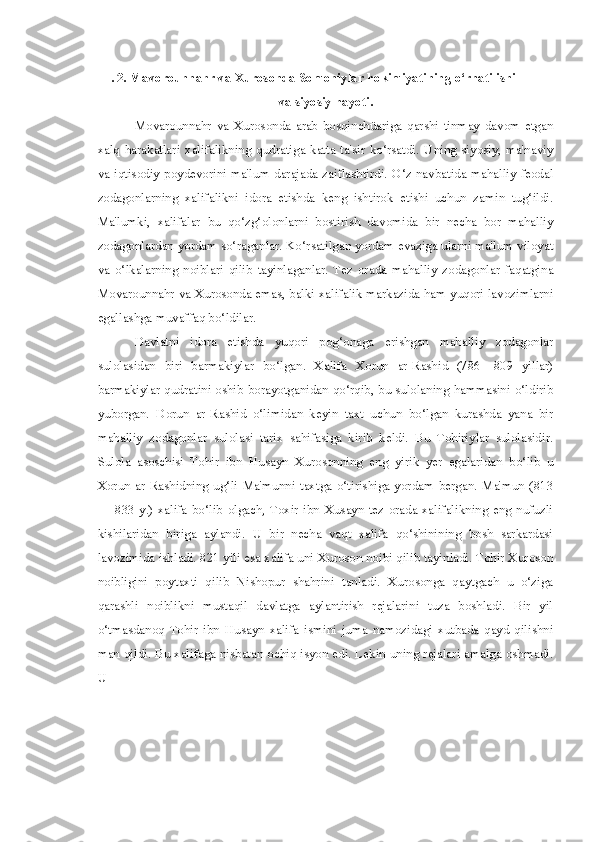 I. 2. Mavorounnahr va Xurosonda Somoniylar hokimiyatining o‘rnatilishi
va siyosiy hayoti.
Movarounnahr   va   Xurosonda   arab   bosqinchüariga   qarshi   tinmay   davom   etgan
xalq   harakatlari   xalifalikning   qudratiga   katta   ta'sir   ko‘rsatdi.   Uning   siyosiy,   ma'naviy
va iqtisodiy poydevorini ma'lum darajada zaiflashtirdi. O‘z navbatida mahalliy feodal
zodagonlarning   xalifalikni   idora   etishda   keng   ishtirok   etishi   uchun   zamin   tug‘ildi.
Ma'lumki,   xalifalar   bu   qo‘zg‘olonlarni   bostirish   davomida   bir   necha   bor   mahalliy
zodagonlardan yordam so‘raganlar. Ko‘rsatilgan yordam evaziga ularni ma'lum viloyat
va   o‘lkalarning   noiblari   qilib   tayinlaganlar.   Tez   orada   mahalliy   zodagonlar   faqatgina
Movarounnahr va Xurosonda emas, balki xalifalik markazida ham yuqori lavozimlarni
egallashga muvaffaq bo‘ldilar.
Davlatni   idora   etishda   yuqori   pog‘onaga   erishgan   mahalliy   zodagonlar
sulolasidan   biri   barmakiylar   bo‘lgan.   Xalifa   Xorun   ar-Rashid   (786—809   yillar)
barmakiylar qudratini oshib borayotganidan qo‘rqib, bu sulolaning hammasini o‘ldirib
yuborgan.   Dorun   ar-Rashid   o‘limidan   keyin   taxt   uchun   bo‘lgan   kurashda   yana   bir
mahalliy   zodagonlar   sulolasi   tarix   sahifasiga   kirib   keldi.   Bu   Tohiriylar   sulolasidir.
Sulola   asoschisi   Tohir   ibn   Husayn   Xurosonning   eng   yirik   yer   egalaridan   bo‘lib   u
Xorun  ar-Rashidning  ug‘li  Ma'munni   taxtga   o‘tirishiga  yordam   bergan.  Ma'mun  (813
—  833  y.)   xalifa  bo‘lib   olgach,  Toxir  ibn  Xusayn  tez  orada  xalifalikning   eng  nufuzli
kishilaridan   biriga   aylandi.   U   bir   necha   vaqt   xalifa   qo‘shinining   bosh   sarkardasi
lavozimida ishladi. 821 yili esa xalifa uni Xuroson noibi qilib tayinladi. Tohir Xuroson
noibligini   poytaxti   qilib   Nishopur   shahrini   tanladi.   Xurosonga   qaytgach   u   o‘ziga
qarashli   noiblikni   mustaqil   davlatga   aylantirish   rejalarini   tuza   boshladi.   Bir   yil
o‘tmasdanoq   Tohir   ibn   Husayn   xalifa   ismini   juma   namozidagi   xutbada   qayd   qilishni
man qildi. Bu xalifaga nisbatan ochiq isyon edi. Lekin uning rejalari amalga oshmadi.
U 