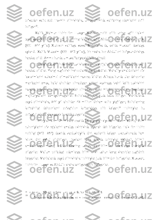 to‘satdan   vafot   etdi.   Taxmin   qilinishicha,   uning   o‘limida   xalifaning   odamlarini   qo‘li
bo‘lgan 22
.
Xalifa   Ma'mun   Tohir   ibn   Husayn   Xuroson   noibi   qilib   uning   ug‘li   Talxni
tayinlaydi (822—828 yillar). Tohirning  ikkinchi ug‘li Abdullo noiblik  qilgan yillarida
(830—844   yillar)   Xuroson   xalifaga   vassal   Xisoblansa-da,   aslida   mustaqil   davlatga
aylandi.   Xalifa   Mutasim   (833—842   yillar),   bir   necha   bor   Abdulloni   bo‘ysundirishga
harakat qildi. Ammo bunda u muvaffaqiyatsizlikka uchradi.
Tohiriylar kuchli hokimiyat tuz ishga, qishloq xo‘jaligini tashkil etishga astoydil
harakat qildilar. Yangi sug‘orish inshootlarini barpo etdilar. Mahalliy amaldorlarni o‘z
lavozimlarini   suiste'mol   qilmasliklarini   nazorat   kildilar.   Albatta   bunda   ular   dehqonlar
manfaatini   emas,   balki   aholidan   olinadigan   soliqni   xazinaga   izchil   kelib   tushishini
nazarda   tutganlar.   Ular   na   devdondan   olinadigan   soliq   miqdorini,   na   ular   o‘taydigan
majburiyatlarni   kamaytirmaganlar.   Soliqlar   miqdori   juda   katta   bo‘lgan.   Manbalarda
qayd   qilinishicha,   844   yil   aholidan   48   million   dirham   soliq   yig‘ilgan;   Soliqlarning
ko‘pchiligi   dehqonlarni   qo‘zg‘olon   ko‘tarishiga   olib   kelgan. 23
  Tohiriylar   bu
qo‘zg‘olonlarni shavqatsiz bostirib turganlar.
Tohiriylar islom dinini xalq orasida keng yoyish siyosatini davom ettirib, islom
ruhoniylarini   o‘z   rejalarini   amalga   oshirishda   tayanch   deb   bilganlar.   Talx   ibn   Tohir
noibligi   (842—864)   davrida   zardushtiylik   dini   saqlanib   kelgan   Ustrushonada   ham
islom   dini   qabul   qildirilgan.   Davlatni   idora   etishda   tohiriylar   malakali,   bilimli
amaldorlarga   muhtoj   edilar.   Shuning   uchun   ular   bilimdon   odamlarga   homiylik
qilganlar.   Ma'lum   toifadagi   odamlarga   bilim   olish   uchun   keng   sharoitlar   tug‘dirib
berganlar. Manbalarda qayd qilinishicha Tohiriylar juda bilimdon bo‘lganlar. Xususan,
Tohir ibn Husayn va Abdullo ancha tanilgan shoir bo‘lganlar.
22
Негматов Н. Государство Саманидов. -Душанбе, “Дониш”, 1997, -21-б.
23
Сагдуллаев ва бош^алар. Узбекистан тарихи: давлат ва жамият таравдиёти. -  T. : Академия, 2000. -96б. 