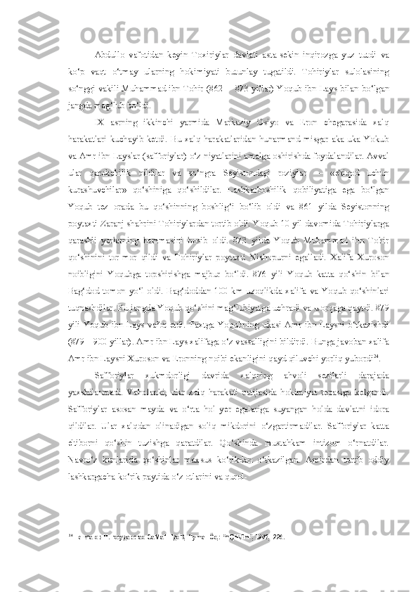 Abdullo   vafotidan   keyin   Toxiriylar   davlati   asta-sekin   inqirozga   yuz   tutdi   va
ko‘p   vaqt   o‘tmay   ularning   hokimiyati   butunlay   tugatildi.   Tohiriylar   sulolasining
so‘nggi vakili Muhammad ibn Tohir (862— 873 yillar) Yoqub ibn Lays   bilan   bo‘lgan
jangda mag‘lub bo‘ldi.
IX   asrning   ikkinchi   yarmida   Markaziy   Osiyo   va   Eron   chegarasida   xalq
harakatlari   kuchayib   ketdi.   Bu   xalq   harakatlaridan   hunarmand   misgar   aka-uka   Yokub
va  Amr ibn Layslar (safforiylar) o‘z niyatlarini amalga oshirishda foydalandilar. Avval
ular   qarokchilik   qildilar   va   so‘ngra   Seyistondagi   roziylar   —   «e'tiqod   uchun
kurashuvchilar»   qo‘shiniga   qo‘shildilar.   Lashkarboshilik   qobiliyatiga   ega   bo‘lgan
Yoqub   tez   orada   bu   qo‘shinning   boshlig‘i   bo‘lib   oldi   va   861   yilda   Seyistonning
poytaxti Zaranj shahrini Tohiriylardan tortib oldi. Yoqub 10 yil davomida Tohiriylarga
qarashli   yerlarning   hammasini   bosib   oldi.   873   yilda   Yoqub   Muhammad   ibn   Tohir
qo‘shinini   tor-mor   qildi   va   Tohiriylar   poytaxti   Nishopurni   egalladi.   Xalifa   Xuroson
noibligini   Yoqubga   topshirishga   majbur   bo‘ldi.   876   yili   Yoqub   katta   qo‘shin   bilan
Bag‘dod  tomon   yo‘l  oldi.  Bag‘doddan  100  km  uzoqlikda  xalifa   va   Yoqub  qo‘shinlari
tuqnashdilar. Bu jangda Yoqub qo‘shini mag‘lubiyatga uchradi  va  u orqaga qaytdi. 879
yili   Yoqub   ibn   Lays   vafot   etdi.   Taxtga   Yoqubning   ukasi   Amr   ibn   Laysni   o‘tkazishdi
(879—900 yillar). Amr ibn Lays xalifaga o‘z vassalligini bildirdi.  Bunga  javoban xalifa
Amr ibn Laysni Xuroson  va  Eronning noibi ekanligini qayd qiluvchi yorliq yubordi 24
.
Safforiylar   xukmdorligi   davrida   xalqning   ahvoli   sezilarli   darajada
yaxshilanmadi.   Vaholanki,   ular   xalq   harakati   natijasida   hokimiyat   tepasiga   kelgandi.
Safforiylar   asosan   mayda   va   o‘rta   hol   yer   egalariga   suyangan   holda   davlatni   idora
qildilar.   Ular   xalqdan   olinadigan   soliq   mikdorini   o‘zgartirmadilar.   Safforiylar   katta
e'tiborni   qo‘shin   tuzishga   qaratdilar.   Qo‘shinda   mustahkam   intizom   o‘rnatdilar.
Navro‘z   kunlarida   qo‘shinlar   maxsus   ko‘rikdan   o‘tkazilgan.   Amirdan   tortib   oddiy
lashkargacha  ko‘rik paytida o‘z otlarini  va  qurol-
24
 Негматов Н. rocygapcrao CaMaHHgoB, -flymaHÖe,: “^QHHm”, 1997,- 226. 