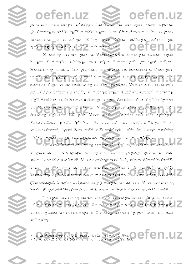 yaroqlarini   nazoratchiga   ko‘rsatgan.   Lashkarlar   har   uch   oyda   maosh   olganlar.
Qo‘shinning asosini ko‘ngillilar tashkil etgan.   Bu   qo‘shin turi asosan qochoq va yersiz
dehqonlardan   iborat   bo‘lgan.   Ko‘ngillilardan   ta^qari   Safforiylar   qo‘shini   yer
egalarining o‘g‘illilaridan va qullardan iborat bo‘lgan.
IX   asrning   ikkinchi   yarmida   Movarounnahrda   somoniylar   sulolasi   paydo
bo‘lgan.   Somoniylar   sulolasiga   asos   solgan   Somon   yirik   yer   egasi   bo‘lgan.
Manbalarning   birida   u   Balx   yaqinidan,   ikkinchisida   esa   Samarqand   atrofidan   yoki
Termizdan   bo‘lganligi   qayd   etilgan 25
.   Somon   Ma'mun   Xuroson   noibligi   paytida   unga
xizmatga   o‘tgan   va   tez   orada   uning   e'tiborini   qozongan,   Ma'mun   ta'siri   ostida   xalq
zardushtiylik dinidan   voz   kechib, islom diniga kirgan. Xuddi shu vaqtda Somoniyning
o‘g‘li Asad ham xalifa Ma'mun e'tiborriga tushgan. Asadning to‘rtta o‘g‘li  bo‘lgan va
ular Ma'mun saroyida xizmat qilishgan. Ma'munning buyrug‘iga binoan Xuroson noibi
Asadning   o‘g‘illarini   820   yilda   Movarounnahr   o‘lkalariga   noib   qilib   tayinlaydi.
Xususan, Asadning katta o‘g‘li Nuhni Samarqand, Ahmadni Farg‘ona, Yahyoni Shosh
va   Ustrushonani,   Ilyosni   Xirot   noibi   qilib   tayinlaydi.   Tohir   ibn   Husayn   Asadning
o‘g‘illarini yaxshi bilgan va ularga kerakli vaqtda yordam qo‘lini cho‘zgan.
Bu   davrda   Movarounnahrning   Samarqand,   Farg‘ona,   Toshkent   va   Usrushona
viloyatlarida   noiblik   kilayotgan   somoniylar   xonadonining   siyosiy   hayotida   ham   asta-
sekin o‘zgarishlar yuz beradi. Movarounnahrga avval Nuh, so‘ngra Ahmad boshchilik
qiladi.   Hatto   o‘z   nomlaridan   misdan   chaqalar   zarb   etadilar.   Ahmad   vafotidan   (865)
keyin   uning  o‘g‘li  Nasr   Samar-qandni  markazga  aylantiradi.  Buxoro  vohasi,  Naxshab
(Qashqadaryo),   Chag‘onrud   (Surxondaryo)   vodiylaridan   tashqa-ri   Movarounnahrning
barcha viloyatlarini birlashtirish va uni Xurosondan ajratib olish choralarini ko‘radi 26
.
Tohiriylar   davlatining   barham   topishi   bilan   vaziyat   tubdan   o‘zgarib,   istiqlol
uchun   qulay   sharoit   paydo   bo‘ladi.   Chunki   safforiylar   Movarounnahrga   hukmronlik
qilishning uddasidan chiqa olmaydilar. O‘z holiga tashlab qo‘yilgan Buxoro ahli hatto
safforiylarga
25
Наршахий. Бухоро тарихи, -132-б.; Бартольд В.В. Сочинения. -Т.: 1, -267 с..
26
Сагдуллаев А.С, Эшов.Б.Ж. Узбекистан тарихи. -Т.: Университет:1997.-135 б. 