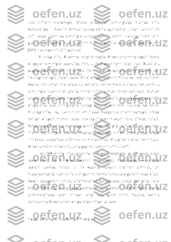 tobe   bo‘lishni   xoxdamaydi.   Shahar   zodagonlari   somoniylarga   murojaat   qilib,
Samarqandga   —  Nasr  ibn   Ahmad   huzuriga   elchilar   yuboradilar.   Undan  Buxoroni   o‘z
qo‘li   ostiga   olishni   va   somoniylar   xonadonidan   bir   kishini   Buxoroga   hokim   kilib
yuborishni   so‘raydilar.   Nasr   bu   taklifni   mamnuniyat   bilan   qabul   qilib,   ukasi   Ismoilni
(874) Buxoroga noib kilib yuboradi.
Shunday   qilib,   IX   asrning   oxirgi   choragida   Movarounnahrning   deyarli   barcha
viloyatlari   somoniylar   tasarrufiga   o‘tib,   u   o‘z   mustaqilligini   tiklab   oladi.   Xuddi   shu
vaqgdan   boshlab   Nasr   ibn   Ahmad   o‘zini   butun   Movarounnahrning   boshlig‘i   deb
hisoblay boshlaydi. Garchi  ukalari  Shosh viloyatining noibi Yoqub  va  Farg‘ona hokimi
Asadlar o‘z nomlari   bilan   chaqa   pul zarb etib, o‘zboshimchalik qilsalar   ham, ammo   u
somo-niylar   hukmronligi   tarixida   birinchi   bo‘lib   kumush   dirham   zarb   etadi.   Kumush
tangalar chiqarish davlat   mustaqilligining   ramzi   hisoblanib, to   shu vaqtgacha   xalifalik
viloyatlarida   faqat   tohiriylargina   bunday   dirhamni   zarb   etish   huquqiga   ega   edilar.
Shunday bo‘lsa - da, Buxoro noibi Ismoil akasi Nasrga itoat qilishni istamaydi. O‘ziga
berilgan   viloyatni   mumkin   qadar   iqtisodiy   jihatdan   mustaqil   idora   qilishga   intiladi.
Samarqandga   Nasrning   xazinasiga   yuboriladigan   har   yilgi   soliqlarni   turli   bahonalar
bilan   to‘xtatib qo‘yadi. Aka-uka o‘rtasida adovat paydo bo‘ladi. U 888 yiddagi jangga
olib keladi. Jangda Nasr qo‘shinlari tor-mor keltiriladi. Shu yildan boshlab Ismoil butun
Movarounnahrni birlashtirib, uning yagona hukmroni bo‘lib oladi 27
.
Ismoil   Somoniy   o‘rta   asrlarning   qobiliyatli,   serg‘ayrat   va   nihoyatda   zukko
davlat   arbobi   edi.   U   Movarounnahrni   birlashtirgach,   markazlashgan   mustahkam
davlatni   tuzishga   intiladi.   U   o‘z   vatanida   barkaror   tinchlikni   ta'minlab,   uni
mustahkamlashda hukmronlik qobiliyatinint hamma nozik xususiyatlarini ishga sоladi.
Avvalo   kattaqo‘shin   to‘plab,   ko‘chmanchilar   dashtiga   askar   tortadi.   893   yilda   Taroz
shahrini   fath   etib,   dashtliqlarga   kaqshatqich   zarba   beradi.   Bu   somoniylar   davrida
ko‘chmanchilarga   qarshi   qilingan   oxirgi   katta   yurish   bo‘ldi.   Natijada   dashtlik
qabilalarning Movarounnahr viloyatlariga bo‘lgan uzluksiz
27
XngaaTOB r.A. KpymeHHe CaMaHHgoB. -T.: 2003, -656. 