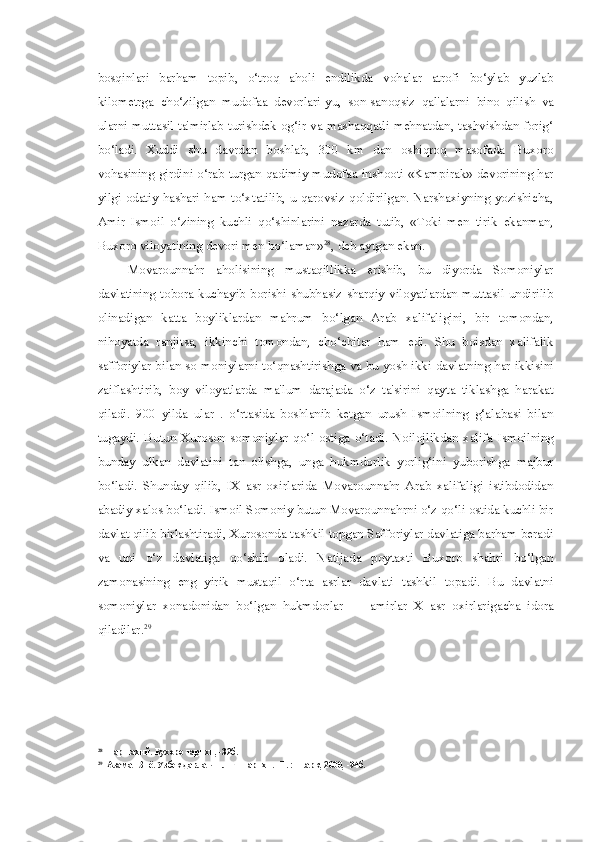 bosqinlari   barham   topib,   o‘troq   aholi   endilikda   vohalar   atrofi   bo‘ylab   yuzlab
kilometrga   cho‘zilgan   mudofaa   devorlari-yu,   son-sanoqsiz   qal'alarni   bino   qilish   va
ularni muttasil ta'mirlab turishdek og‘ir va mashaqqatli mehnatdan, tashvishdan forig‘
bo‘ladi.   Xuddi   shu   davrdan   boshlab,   300   km   dan   oshiqroq   masofada   Buxoro
vohasining girdini o‘rab turgan qadimiy mudofaa inshooti «Kampirak» devorining har
yilgi odatiy hashari ham to‘xtatilib, u qarovsiz qoldirilgan. Narshaxiyning yozishicha,
Amir   Ismoil   o‘zining   kuchli   qo‘shinlarini   nazarda   tutib,   «Toki   men   tirik   ekanman,
Buxoro viloyatining  devori  men bo‘ laman» 28
,  deb aytgan ekan.
Movarounnahr   aholisining   mustaqillikka   erishib,   bu   diyorda   Somoniylar
davlatining  tobora kuchayib borishi  shubhasiz  sharqiy  viloyatlardan muttasil undirilib
olinadigan   katta   boyliklardan   mahrum   bo‘lgan   Arab   xalifaligini,   bir   tomondan,
nihoyatda   ranjitsa,   ikkinchi   tomondan,   cho‘chitar   ham   edi.   Shu   boisdan   xalifalik
safforiylar bilan so-moniylarni to‘qnashtirishga va bu yosh ikki davlatning har ikkisini
zaiflashtirib,   boy   viloyatlarda   ma'lum   darajada   o‘z   ta'sirini   qayta   tiklashga   harakat
qiladi.   900   yilda   ular   .   o‘rtasida   boshlanib   ketgan   urush   Ismoilning   g‘alabasi   bilan
tugaydi.   Butun   Xuroson   somoniylar   qo‘l   ostiga   o‘tadi.   Noilojlikdan   xalifa   Ismoilning
bunday   ulkan   davlatini   tan   olishga,   unga   hukmdorlik   yorlig‘ini   yuborishga   majbur
bo‘ladi.   Shunday   qilib,   IX   asr   oxirlarida   Movarounnahr   Arab   xalifaligi   istibdodidan
abadiy xalos bo‘ladi. Ismoil Somoniy butun Movarounnahrni o‘z qo‘li ostida kuchli bir
davlat qilib birlashtiradi, Xurosonda tashkil topgan Safforiylar davlatiga barham beradi
va   uni   o‘z   davlatiga   qo‘shib   oladi.   Natijada   poytaxti   Buxoro   shahri   bo‘lgan
zamonasining   eng   yirik   mustaqil   o‘rta   asrlar   davlati   tashkil   topadi.   Bu   davlatni
somoniylar   xonadonidan   bo‘lgan   hukmdorlar   —   amirlar   X   asr   oxirlarigacha   idora
qiladilar. 29
28
Наршахий. Бухоро тарихи, -32б.
29
Азамат Зиё. Узбек давлатчилиги тарихи. -Т. : Шарк, 2000, -94б. 