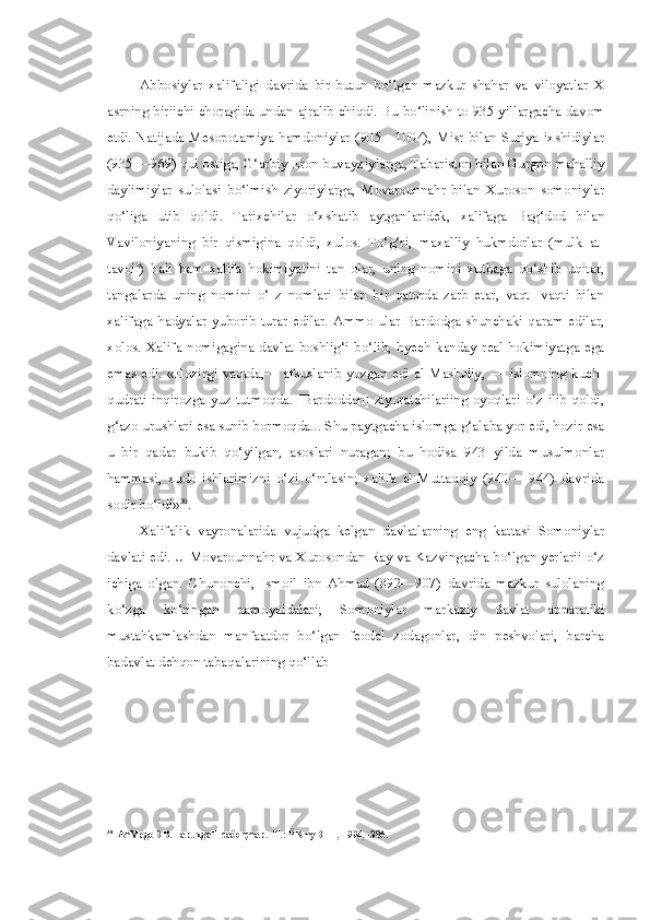 Abbosiylar   xalifaligi   davrida   bir   butun   bo‘lgan   mazkur   shahar   va   viloyatlar   X
asrning biriichi choragida undan ajralib chiqdi. Bu bo‘linish to 935 yillargacha davom
etdi. Natijada Mesopotamiya hamdoniylar (905—1004), Misr  bilan Suriya  ixshidiylar
(935 —969) qul ostiga, G‘arbiy Eron buvayxiylarga, Tabariston bilan Gurgon mahalliy
daylimiylar   sulolasi   bo‘lmish   ziyoriylarga,   Movarounnahr   bilan   Xuroson   somoniylar
qo‘liga   utib   qoldi.   Tarixchilar   o‘xshatib   aytganlaridek,   xalifaga   Bag‘dod   bilan
Vaviloniyaning   bir   qismigina   qoldi,   xulos.   To‘g‘ri,   maxalliy   hukmdorlar   (mulk   at-
tavoif)   hali   ham   xalifa   hokimiyatini   tan   olar,   uning   nomini   xutbaga   qo‘shib   uqitar,
tangalarda   uning   nomini   o‘   z   nomlari   bilan   bir   qatorda   zarb   etar,   vaqt-   vaqti   bilan
xalifaga   hadyalar   yuborib  turar  edilar.   Ammo  ular   Bardodga   shunchaki  qaram  edilar,
xolos.   Xalifa   nomigagina   davlat   boshlig‘i   bo‘lib,   hyech   kanday   real   hokimiyatga   ega
emas   edi.   «Hozirgi   vaqtda,—   afsuslanib   yozgan   edi   al-Mas'udiy,   —   islomning   kuch-
qudrati inqirozga yuz tutmoqda. [Bardoddan]  ziyoratchilariing  oyoqlari o‘z ilib qoldi,
g‘azo urushlari esa sunib bormoqda... Shu paytgacha islomga g‘alaba yor edi, hozir esa
u   bir   qadar   bukib   qo‘yilgan,   asoslari   nuragan;   bu   hodisa   943   yilda   musulmonlar
hammasi,   xudo   ishlarimizni   o‘zi   o‘ntlasin;   xalifa   al-Muttaqqiy   (940—   944)   davrida
sodir bo‘ldi» 30
.
Xalifalik   vayronalarida   vujudga   kelgan   davlatlarning   eng   kattasi   Somoniylar
davlati edi. U Movarounnahr va Xurosondan Ray va Kazvingacha bo‘lgan yerlarii o‘z
ichiga   olgan.   Chunonchi,   Ismoil   ibn   Ahmad   (892—907)   davrida   mazkur   sulolaning
ko‘zga   ko‘ringan   namoyaidalari;   Somoniylar   markaziy   davlat   apparatiki
mustahkamlashdan   manfaatdor   bo‘lgan   feodal   zodagonlar,   din   peshvolari,   barcha
badavlat dehqon tabaqalarining qo‘llab -
30
A^MegoB B. TapuxgaH caôorç^ap. -T.: ŸKmyBHH, 1994, -386. 