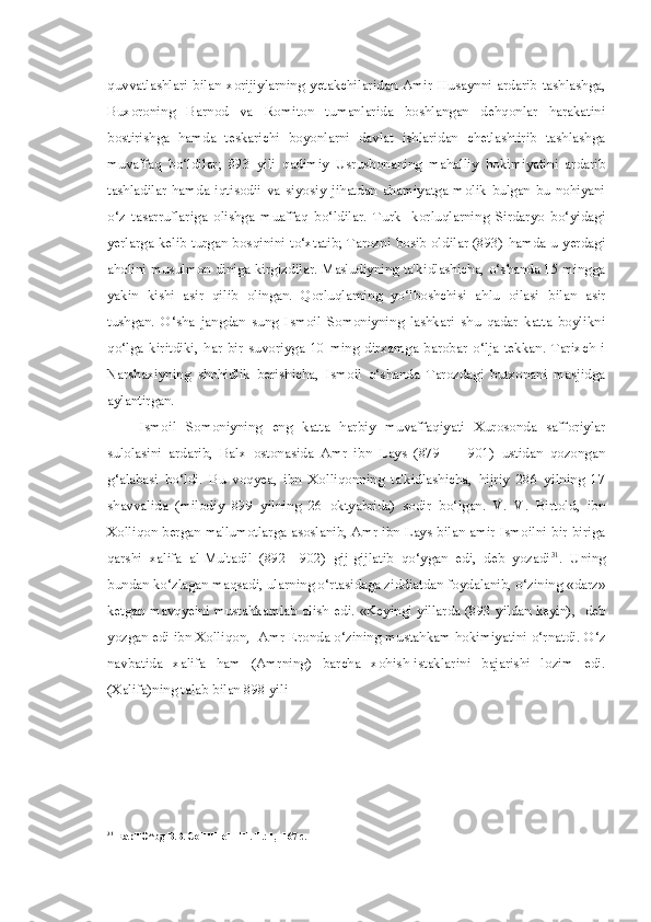 quvvatlashlari   bilan   xorijiylarning   yetakchilaridan   Amir   Husaynni   ardarib   tashlashga,
Buxoroning   Barnod   va   Romiton   tumanlarida   boshlangan   dehqonlar   harakatini
bostirishga   hamda   teskarichi   boyonlarni   davlat   ishlaridan   chetlashtirib   tashlashga
muvaffaq   bo‘ldilar;   893   yili   qadimiy   Usrushonaning   mahalliy   hokimiyatini   ardarib
tashladilar   hamda   iqtisodii   va   siyosiy   jihatdan   ahamiyatga   molik   bulgan   bu   nohiyani
o‘z   tasarruflariga   olishga   muaffaq   bo‘ldilar.   Turk-   korluqlarning   Sirdaryo   bo‘yidagi
yerlarga kelib turgan bosqinini to‘xtatib; Tarozni bosib oldilar (893) hamda u yerdagi
aholini musulmon diniga kirgizdilar. Mas'udiyning ta'kidlashicha, o‘shanda 15 mingga
yakin   kishi   asir   qilib   olingan.   Qorluqlarning   yo‘lboshchisi   ahlu   oilasi   bilan   asir
tushgan.   O‘sha   jangdan   sung   Ismoil   Somoniyning   lashkari   shu   qadar   katta   boylikni
qo‘lga   kiritdiki,   har   bir   suvoriyga   10   ming   dirxamga   barobar   o‘lja   tekkan.   Tarixch   i
Narshaxiyning   shohidlik   berishicha,   Ismoil   o‘shanda   Tarozdagi   butxonani   masjidga
aylantirgan.
Ismoil   Somoniyning   eng   katta   harbiy   muvaffaqiyati   Xurosonda   safforiylar
sulolasini   ardarib,   Balx   ostonasida   Amr   ibn   Lays   (879   —   901)   ustidan   qozongan
g‘alabasi   bo‘ldi.   Bu   voqyea,   ibn   Xolliqonning   ta'kidlashicha,   hijriy   286   yilning   17
shavvalida   (milodiy   899   yilning   26   oktyabrida)   sodir   bo‘lgan.   V.   V.   Birtold,   ibn
Xolliqon bergan ma'lumotlarga asoslanib, Amr ibn Lays bilan amir Ismoilni bir-biriga
qarshi   xalifa   al-Mu'tadil   (892—902)   gij-gijlatib   qo‘ygan   edi,   deb   yozadi 31
.   Uning
bundan ko‘zlagan maqsadi, ularning o‘rtasidaga ziddiatdan foydalanib, o‘zining  «darz»
ketgan mavqyeini mustahkamlab olish   edi.   «Keyingi yillarda (893 yildan keyin),- deb
yozgan edi ibn Xolliqon,- Amr Eronda o‘zining mustahkam hokimiyatini o‘rnatdi.  O‘z
navbatida   xalifa   ham   (Amrning)   barcha   xohish-istaklarini   bajarishi   lozim   edi.
(Xalifa)ning talab  bilan  898 yili
31
EapTO^bg B.B. CoHHHeHHH. T.: 1, -167 c. 