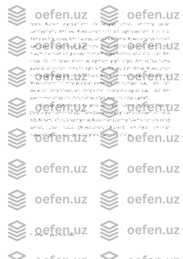 barcha   Xuroson   ziyoratchilarini   o‘z   saroyiga   to‘plab,   Ismoilning   taxtdan
tushirilganligini,   Amr   esa   Movarounnahr   noibi   etib   tayinlanganligini   e'lon   qildi.
Ketma-ket Nishopurga, Amr huzuriga, turli tuhfalar hamda Movarounnahrga noib etib
tayinlanganligi   tug‘risidagi   guvohnoma   (bilan   elchilar   yuborildi.   Ammo   Amr
musulmonlar   hukmdori   yuborgan   in'omlarni   ensasi   qotibroq   qabul   qildi.   Elchi   Amr
oldiga   o‘zi   olib   kelgan   chopon   va   kiyimlarni   yoyib   qo‘ydi.   Amr   xalifata   hurmat
yuzasidai   choponlarni   birma-bir   kiyib   ko‘rdi.   Nixoyat,   elchi   Amrga   Movarounnahr
noibligi tug‘risidagi guvohnomani o‘z atdi. Amr: «Buni nima qilaman, Is moil  qo‘ lidan
Movarounnahrni   100   ming   yalangoch   shamshirsiz   olib   bulmaydi-   ku»,—   dedi.   Elchi
esa: «Buni  o‘zing bilasan, axir  o‘zing xohish-  irodang shunday   edi- ku»,—  dedi.  Amr
guvohnomani khliga olib o‘pib, boshiga qo‘ydi, sung olib oldiga quydi» 32
...
Shunday   qilyb,   Seiston   (u   yerda   safforiylar   hukmron   edilar),   Go‘zganon
(farig‘uniylar hukmron edilar), G‘azna (dastlab mahalliy hukmdor Alptegin qo‘l ostida
edi), Xorazm, Isfijob, Chagoniyon va Xuttalondan (ularning hukxmdorlari tobe edilar)
tashqari,   ulkan   hudud   (Movarounnahr,   Xuroson)   somoniylar   tomonidan
buysundirilgandi. Ular bu yerda 100 yilcha hukmronlik qildilar.
32
HapmaxHH. Eyxopo Tapnxn, 52-6. 