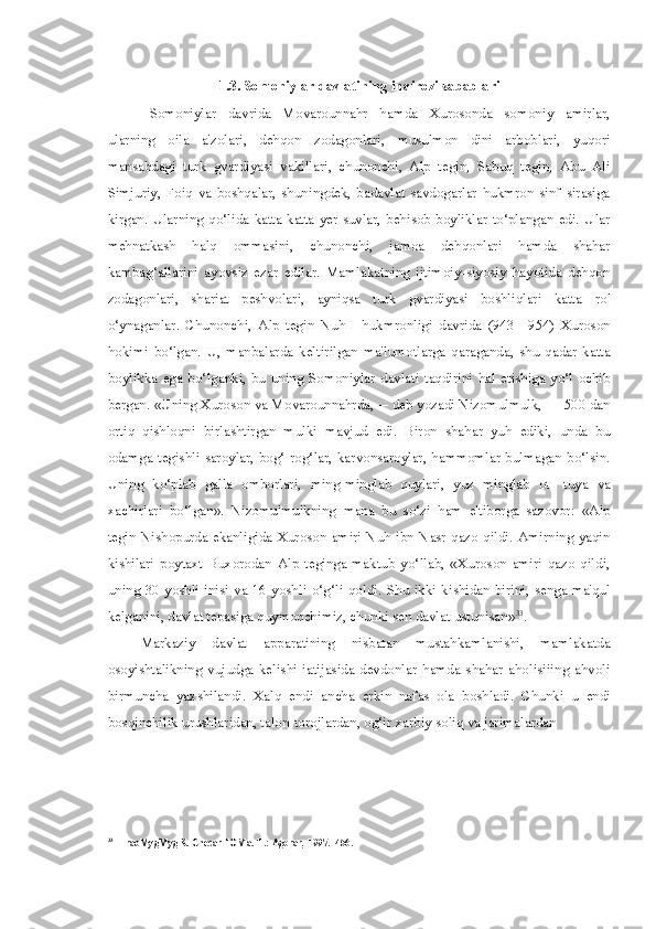 1.3. Somoniylar davlatining inqirozi sabablari
Somoniylar   davrida   Movarounnahr   hamda   Xurosonda   somoniy   amirlar,
ularning   oila   a'zolari,   dehqon   zodagonlari,   musulmon   dini   arboblari,   yuqori
mansabdagi   turk   gvardiyasi   vakillari,   chunonchi,   Alp   tegin,   Sabuq   tegin,   Abu   Ali
Simjuriy,   Foiq   va   boshqalar,   shuningdek,   badavlat   savdogarlar   hukmron   sinf   sirasiga
kirgan.  Ularning  qo‘lida  katta-katta  yer-suvlar, behisob boyliklar  to‘plangan edi.  Ular
mehnatkash   halq   ommasini,   chunonchi,   jamoa   dehqonlari   hamda   shahar
kambag‘allarini   ayovsiz   ezar   edilar.   Mamlakatning   ijtimoiy-siyosiy   hayotida   dehqon
zodagonlari,   shariat   peshvolari,   ayniqsa   turk   gvardiyasi   boshliqlari   katta   rol
o‘ynaganlar.   Chunonchi,   Alp   tegin   Nuh   I   hukmronligi   davrida   (943—954)   Xuroson
hokimi   bo‘lgan.   U,   manbalarda   keltirilgan   ma'lumotlarga   qaraganda,   shu   qadar   katta
boylikka  ega   bo‘lganki,  bu   uning  Somoniylar  davlati  taqdirini   hal  etishiga   yo‘l   ochib
bergan. «Uning Xuroson va Movarounnahrda,— deb yozadi Nizomulmulk, — 500 dan
ortiq   qishloqni   birlashtirgan   mulki   mavjud   edi.   Biron   shahar   yuh   ediki,   unda   bu
odamga tegishli saroylar, bog‘-rog‘lar, karvonsaroylar, hammomlar bulmagan bo‘lsin.
Uning   ko‘plab   galla   omborlari,   ming-minglab   quylari,   yuz   minglab   ot-   tuya   va
xachirlari   bo‘lgan».   Nizomulmulkning   mana   bu   so‘zi   ham   e'tiborga   sazovor:   «Alp
tegin Nishopurda ekanligida Xuroson amiri Nuh ibn Nasr qazo qildi. Amirning yaqin
kishilari   poytaxt   Buxorodan   Alp   teginga   maktub   yo‘llab,   «Xuroson   amiri   qazo   qildi,
uning 30 yoshli  inisi va 16 yoshli o‘g‘li  qoldi.   Shu ikki kishidan birini, senga ma'qul
kelganini, davlat tepasiga quymoqchimiz, chunki sen davlat ustunisan» 33
.
Markaziy   davlat   apparatining   nisbatan   mustahkamlanishi,   mamlakatda
osoyishtalikning   vujudga   kelishi   iatijasida   devdonlar   hamda   shahar   aholisiiing   ahvoli
birmuncha   yaxshilandi.   Xalq   endi   ancha   erkin   nafas   ola   boshladi.   Chunki   u   endi
bosqinchilik urushlaridan, talon-torojlardan, og‘ir xarbiy soliq va jarimalardan
33
HraoMygMygK.  CnecarHOMa.  T.:  Agorar,  1997. -456. 