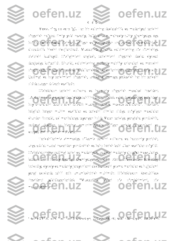 KIRISH
Mavzuning   dolzarbligi.   Har   bir   xalqning   davlatchilik   va   madaniyati   tarixini
o‘rganish   nafaqat   ilmiy   yoki   nazariy,   balki   chuqur   ma'naviy-ruhiy   ahamiyatga   ega
bo‘lib,   har   birimizda   o‘zimiz   tug‘ilgan   va   yashayotgan   ona   zamin   bilan   mustahkam
aloqadorlik   hissini   rivojlantiradi.   Mustaqillik   yillarida   xalqimizning   o‘z   o‘tmishiga
qiziqishi   kuchaydi.   O‘zligimizni   anglash,   tariximizni   o‘rganish   davlat   siyosati
darajasiga   ko‘tarildi.   Chunki,   xalqimizning   madaniy-ma'rifiy   an'analari   va   merosini
o‘rganishda,   milliy   g‘oyaning   shakllanishida   tarix   fanining   ahamiyati   beqiyosdir.
Qadimgi   va   boy   tariximizni   o‘rganish,   uni   keng   ommaga   yetkazish   har   bir   tarixchi
oldida turgan dolzarb vazifadir.
O‘zbekiston   tarixini   xolisona   va   haqqoniy   o‘rganish   masalasi   Prezident
I.A.Karimovning asarlarida alohida tahlilini topib, o‘zbek xalqi davlatchiligi tarixidagi
boy   an'analarni   tadqiq   etish   dolzarb   muammo   tarzida   maxsus   ta'kidlandi 1
.   Prezident
belgilab   bergan   muhim   vazifalar   va   tarixchi   olimlar   oldiga   qo‘yilgan   masalalar
shundan   iboratki,   asl   manbalarga   tayangan   holda   Vatan   tarixiga   yangicha   yondoshib,
qadimgi   davrdan   to   bizning   zamonimizgacha   bo‘lgan   tarixiy   jarayonlarni   va
voqyealarni o‘rganishimiz zarur.
Tarixchilarimiz   zimmasiga   o‘lkamiz   tarixini   xolisona   va   haqqoniy   yoritish,
unga adolat nuqtai nazaridan yondoshish va baho berish kabi ulkan vazifalar qo‘yildi.
O‘zbekistonning qadimgi tarixi va madaniyati, qadimgi madaniy aloqalar mavzulariga
katta   e'tibor   berilayotganligi   ahamiyatga   molikdir.   Zero,   O‘zbekiston   tarixidagi
iqtisodiy, siyosiy va madaniy jarayonlarni aks ettiruvchi yozma manbalar va hujjatlami
yangi   asoslarda   tahlil   etib   umumlashtirish   muhimdir.   O’zbekiaston   Respublikas
Prezidenti   ta'kidlaganlaridek   “Mustaqillik   yillari   o‘z   o‘tmishimizni,   o‘z
madaniyatimizni
1
KapHMOB H.A. TapnxHH xoTHpacH3 Ke^a^aK ny^, -T.: fflap^, 1998. -46.; KapaHr: Xa^K; cy3H. -1998. 28nM^b. 