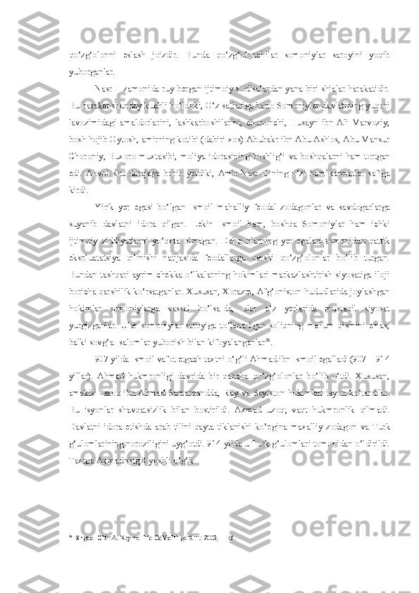 qo‘zg‘olonni   eslash   joizdir.   Bunda   qo‘zg‘olonchilar   somoniylar   saroyini   yoqib
yuborganlar.
Nasr II zamonida  ruy bergan  ijtimoiy xodisalardan yana biri shialar harakatidir.
Bu harakat shunday kuchli bo‘ldnki, O‘z saflariga hatto Somoniylar davlatining yuqori
lavozimidagi   amaldorlarini,   lashkarboshilarini,   chunonchi,   Husayn   ibn   Ali   Marvoziy,
bosh hojib Oytosh, amirning kotibi (dabiri xos) Abubakr ibn Abu Ash'os, Abu Mansur
Choroniy, Buxoro muxtasibi, moliya idorasining boshlig‘i   va   boshqalarni ham tortgan
edi.   Ahvol   shu   darajaga   borib   yetdiki,   Amir   Nasr   II   ning   o‘zi   ham   karmatlar   safiga
kirdi.
Yirik   yer   egasi   bo‘lgan   Ismoil   mahalliy   feodal   zodagonlar   va   savdogarlarga
suyanib   davlatni   idora   qilgan.   Lekin   Ismoil   ham,   boshqa   Somoniylar   ham   ichki
ijtimoiy   ziddiyatlarni   yo‘qota   olmagan.   Dehqonlarning   yer   egalari   tomonidan   qattik
ekspluatatsiya   qilinishi   natijasida   feodallarga   qarshi   qo‘zg‘olonlar   bo‘lib   turgan.
Bundan tashqari ayrim chekka o‘lkalarning hokimlari markazlashtirish siyosatiga iloji
boricha qarshilik ko‘rsatganlar. Xususan, Xorazm, Afg‘oniston hududlarida joylashgan
hokimlar   somoniylarga   vassal   bo‘lsa-da,   ular   o‘z   yerlarida   mustaqil   siyosat
yurgizganlar.   Ular   somoniylar   saroyiga   to‘lanadigan   soliqning   ma'lum   qismini   emas,
balki sovg‘a- salomlar yuborish  bilan  kifoyalanganlar 36
.
907 yilda Ismoil vafot etgach taxtni o‘g‘li Ahmad ibn Ismoil egalladi (907—914
yillar).   Ahmad   hukmronligi   davrida   bir   qancha   qo‘zg‘olonlar   bo‘lib   o‘tdi.   Xususan,
amakisi Isxoq ibn Ahmad Samarqandda, Ray   va   Seyiston hokimlari isyon ko‘tardilar.
Bu   isyonlar   shavqatsizlik   bilan   bostirildi.   Axmad   uzoq;   vaqt   hukmronlik   qilmadi.
Davlatni   idora   etishda   arab   tilini   qayta   tiklanishi   ko‘pgina   maxalliy   zodagon   va   Turk
g‘ulomlarining noroziligini uyg‘otdi. 914 yilda u Turk g‘ulomlari tomonidan o‘ldirildi.
Taxtga Axmadning 8 yoshli o‘g‘li
36
XngaaTOB r.A. KpymeHHe CaMaHHgoB. T.: 2003, -1146. 