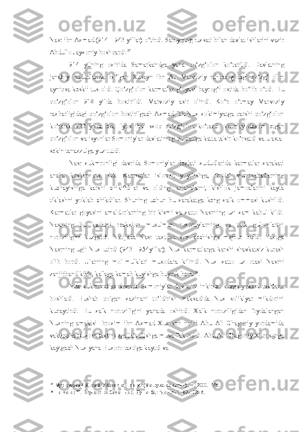 Nasr ibn Axmad (914—943  yillar)  o‘tirdi. Saroyning ruxsati bilan davlat ishlarini vazir
Abdullo Jayxoniy boshqardi. 37
914   yilning   oxirida   Samarkandga   yana   qo‘zg‘olon   ko‘tarildi.   Davlatning
janubiy   hududlarida   bo‘lgan   Xusayn   ibn   Ali   Marvoziy   rahbarligidagi   qo‘zg‘   olon
ayniqsa  keskii  tus  oldi.   Qo‘zg‘olon  karmatlar  g‘oyasi   bayrog‘i  ostida  bo‘lib  o‘tdi.   Bu
qo‘zg‘olon   918   yilda   bostirildi.   Marvoziy   asir   olindi.   Ko‘p   o‘tmay   Marvoziy
raxbarligidagi qo‘zg‘olon bostirilgach Axmad ibn Nux xokimiyatga qarshi qo‘zg‘olon
ko‘tardi.   922   yilda   esa   Ilyos   ibn   Isxoq   qo‘zg‘olon   ko‘tardi.   Tinmay   davom   etgan
qo‘zg‘olon va isyonlar Somoniylar davlatining qudratiga katta ta'sir ko‘rsatdi va u asta-
sekin tanazzulga yuz tutdi.
Nasr   xukmronligi   davrida   Somoniylar   davlati   xududlarida   karmatlar   xarakati
ancha   keskin   tus   oldi.   Karmatlar   islomni   yoyilishga,   feodal   munosabatlarning
kuchayishiga   karshi   chiki^dilar   va   oldingi   an'analarni,   kishlok   jamoalarini   kayta
tiklashni   yoklab   chikdilar.   Shuning   uchun   bu   xarakatga   keng   xalk   ommasi   kushildi.
Karmatlar   goyasini   amaldorlarning   bir   kismi   va   xatto   Nasrning   uzi   xam   kabul   kildi.
Nasrning   bu   kadami   reakxion   musulmon   ruxoniylarning   va   turk   gulomlarini
noroziligini   kuzgatdi.   Natijada   Nasr   taxtdan   voz   kechishga   majbur   buldi.   Taxtga
Nasrning   ugli   Nux   utirdi   (943—954yillar).   Nux   karmatlarga   karshi   shavkatsiz   kurash
olib   bordi.   Ularning   mol-mulklari   musodara   kilindi.   Nux   xatto   uz   otasi   Nasrni
zanjirband kilib, kal'aga kamab kuyishga buyruk berdi 38
.
Nux   xukmronligi   davrida   Somoniylar   davlatini   inkirozi   kuzga   yakkol   tashlana
boshladi.   Bushab   qolgan   xazinani   to‘ldirish   maksadida   Nux   soliklyar   mikdorini
kupaytirdi.   Bu   xalk   noroziligini   yanada   oshirdi.   Xalk   noroziligidan   foydalangan
Nuxning   amakisi   Ibroxim   ibn   Axmad   Xuroson   noibi   Abu   Ali   Chagoniy   yordamida
vaktincha Buxoro taxtini egallab olishga muvaffak buldi. Abu Ali Chagoniy Xurosonga
kaytgach Nux yana Buxoro taxtiga kaytdi va
37
Муртазаева Р.Х,. ва б. Узбекистан тарихи (Маърузалар матни). -Т.: 2000.-1786.
38
Негматов Н. Государство Саманидов, -Душанбе,: “Дониш”, 1997.-125-6. 