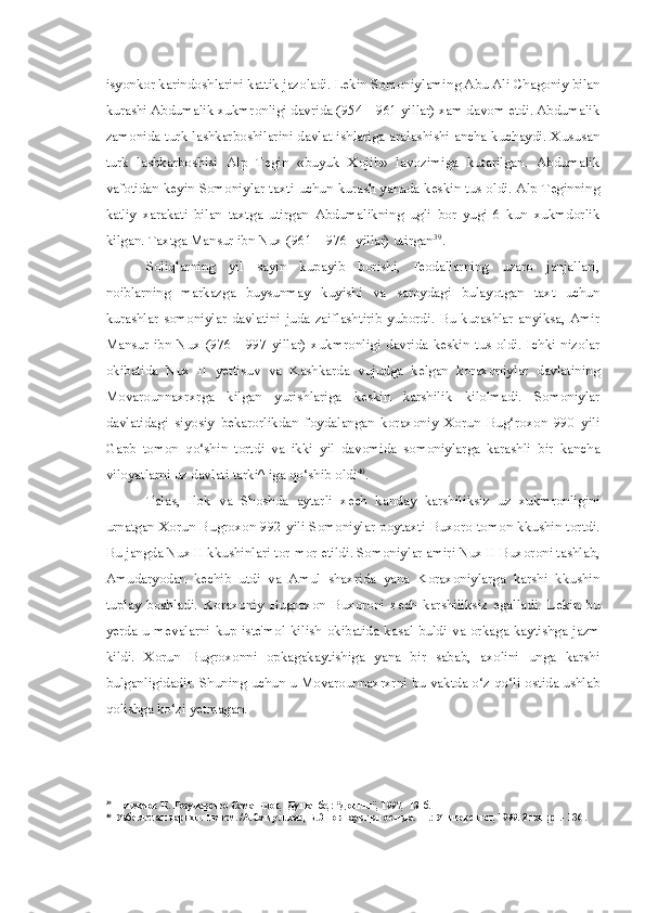 isyonkor karindoshlarini kattik jazoladi. Lekin Somoniylaming Abu Ali Chagoniy bilan
kurashi Abdumalik xukmronligi davrida (954—961 yillar) xam davom etdi. Abdumalik
zamonida turk lashkarboshilarini davlat ishlariga aralashishi ancha kuchaydi. Xususan
turk   lashkarboshisi   Alp   Tegin   «buyuk   Xojib»   lavozimiga   kutarilgan.   Abdumalik
vafotidan keyin Somoniylar taxti uchun kurash yanada keskin tus oldi. Alp Teginning
kat'iy   xarakati   bilan   taxtga   utirgan   Abdumalikning   ugli   bor   yugi   6   kun   xukmdorlik
kilgan. Taxtga Mansur ibn Nux (961—976- yillar) utirgan 39
.
Soliqlarning   yil   sayin   kupayib   borishi,   feodallarning   uzaro   janjallari,
noiblarning   markazga   buysunmay   kuyishi   va   saroydagi   bulayotgan   taxt   uchun
kurashlar   somoniylar  davlatini  juda  zaiflashtirib  yubordi.   Bu  kurashlar  anyiksa,  Amir
Mansur  ibn   NuxI(976—997   yillar)   xukmronligi   davrida  keskin   tus  oldi.  Ichki   nizolar
okibatida   Nux   II   yettisuv   va   Kashkarda   vujudga   kelgan   koraxoniylar   davlatining
Movarounnaxrxrga   kilgan   yurishlariga   keskin   karshilik   kilolmadi.   Somoniylar
davlatidagi   siyosiy   bekarorlikdan   foydalangan   koraxoniy   Xorun   Bug‘roxon   990   yili
Gapb   tomon   qo‘shin   tortdi   va   ikki   yil   davomida   somoniylarga   karashli   bir   kancha
viloyatlarni uz davlati tarki^ iga qo‘shib oldi 40
.
Talas,   Ilok   va   Shoshda   aytarli   xech   kanday   karshiliksiz   uz   xukmronligini
urnatgan Xorun Bugroxon 992 yili Somoniylar poytaxti Buxoro tomon kkushin tortdi.
Bu jangda Nux II kkushinlari tor-mor etildi. Somoniylar amiri Nux II Buxoroni tashlab,
Amudaryodan   kechib   utdi   va   Amul   shaxrida   yana   Koraxoniylarga   karshi   kkushin
tuplay   boshladi.   Koraxoniy   Bugroxon   Buxoroni   xech   karshiliksiz   egalladi.   Lekin   bu
yerda   u  mevalarni  kup   iste'mol  kilish   okibatida   kasal  buldi   va  orkaga  kaytishga   jazm
kildi.   Xorun   Bugroxonni   opkagakaytishiga   yana   bir   sabab,   axolini   unga   karshi
bulganligidadir. Shuning uchun u Movarounnaxrxrni bu vaktda o‘z qo‘li ostida ushlab
qolishga ko‘zi yetmagan.
39
Негматов Н. Государство Саманидов, -Душанбе,: “Дониш”, 1997,- 131б.
40
Узбекистан тарихи. 1 кисм. /А.Сагдуллаев, Б.Эшов таурири остида. -Т.: Университет, 1999. 2 нашри.- 136 . 