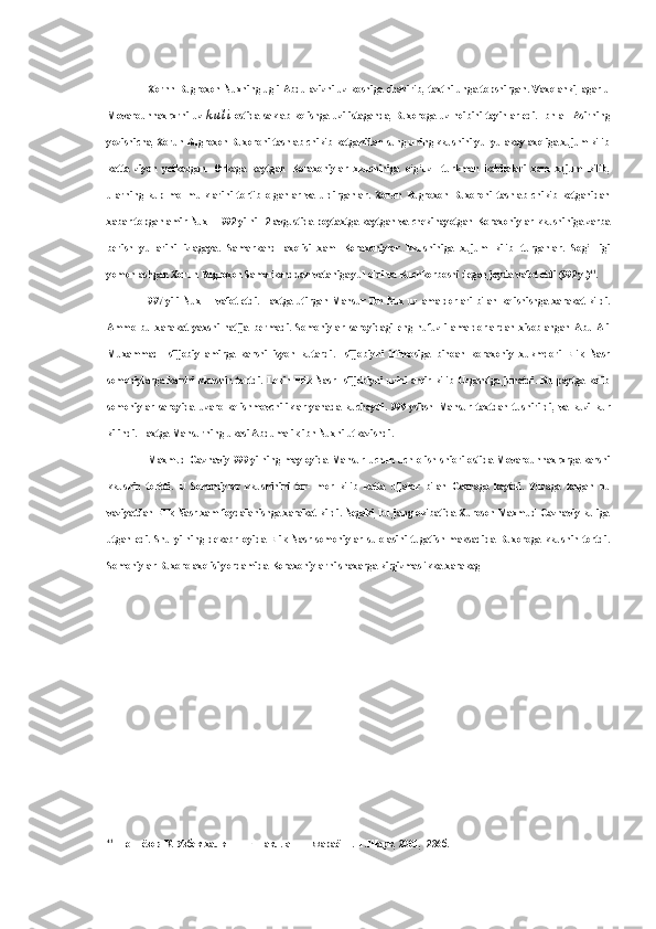 Xornn Bugroxon Nuxning ugli Abdulazizni uz koshiga  chakirib, taxtni unga topshirgan. Vaxolanki, agar u
Movarounnaxrxrni uz   k u l i   ostida saklab kolishga uzi istaganda, Buxoroga uz noibini tayinlar edi. Ibn al- Asirning
yozishicha, Xorun Bugroxon Buxoroni tashlab chikib ketganidan  sung  uning kkushini yul yulakay axoliga xujum kilib
katta   ziyon   yetkazgan.   Orkaga   kaytgan   Koraxoniylar   xkushiniga   o‘g‘uz—turkman   kabilalari   xam   xujum   kilib,
ularning   kup   mol-mulklarini   tortib   olganlar   va   uldirganlar.   Xorun   Bugroxon   Buxoroni   tashlab   chikib   ketganidan
xabar topgan  amir  Nux II 992 yilni 12 avgustida poytaxtga kaytgan  va  chekinayotgan Koraxoniylar kkushiniga zarba
berish   yullarini   izlagaya.   Samarkand   axolisi   xam   Koraxoniylar   kkushiniga   xujum   kilib   turganlar.   Sog’   ligi
yomonlashgan Xorun Bugroxon Samarkanddan vataniga yul oldi  va  Kuchkorboshi degan joyda vafot etdi (992 y.) 41
.
997   yili   Nux   II   vafot   etdi.   Taxtga   utirgan   Mansur   ibn   Nux   uz   amaldorlari   bilan   kelishishga   xarakat   kildi.
Ammo   bu   xarakat   yaxshi   natija   bermadi.   Somoniylar   saroyidagi   eng   nufuzli   amaldorlardan   xisoblangan   Abu   Ali
Muxammad   Isfijobiy   amirga   karshi   isyon   kutardi.   Isfijobiyni   iltimosiga   binoan   koraxoniy   xukmdori   Elik   Nasr
somoniylarga  karshi  kkushin  tortdi.  Lekin  Elik  Nasr  Isfijobiyni  uzini  amir  kilib  Uzgandga  junatdi.  Bu  paytga  kelib
somoniylar   saroyida   uzaro   kelishmovchiliklar   yanada   kuchaydi.   999   yshsh   Mansur   taxtdan   tushirildi,   va   kuzi   kur
kilindi. Taxtga Mansurning ukasi Abdumalik ibn Nuxni utkazishdi.
Maxmud Gaznaviy 999 yilning   may oyida Mansur   uchun uch olish shiori ostida Movarounnaxrxrga karshi
kkushin   tortdi.   U   Somoniylar   kkushinini   tor-   mor   kilib   katta   uljalar   bilan   Gaznaga   kaytdi.   Yuzaga   kelgan   bu
vaziyatdan Elik Nasr xam foydalanishga xarakat kildi. Negaki, bu jang okibatida Xuroson Maxmud Gaznaviy kuliga
utgan   edi.   Shu   yilning   dekabr   oyida   Elik   Nasr   somoniylar   sulolasini   tugatish   maksadida   Buxoroga   kkushin   tortdi.
Somoniylar Buxoro axolisi yordamida Koraxoniylarni shaxarga kirgizmaslikka xarakag
41
  Шониёзов   К .  Узбек   халкининг   шаклланиш   жараёни .- Т . Шарк , 2001, -236 б . 