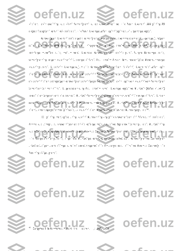 kildilar.   Lekin   axolining   kup   kismi   Somoniylami   kullab-kuvvatlamadi   va   Elik   Nasr   Buxoroni   .999   yilning   23
oktyabrida aytarli karshiliksiz bosib oldi. Elik Nasr Buxoroga Jafar Teginni tayinlab uzi Urganchga kaytdi.
Koraxoniylar Buxoroni bosib olgach, somoniylar sulolasiga mansub xamma odamlarni Uzgandga junatgan
edilar.   Bular orasida amir Abdumalik va Nux II ning yana bir ugli   Abu   Ibroxim Ismoil xam bor   edi.   U Uzganddan
kochishga   muvaffak   bulib,   ma'lum   vakt   Buxoroda   Koraxoniylardan   bekinib   yurdi.   Sungra   Xorazmga   borib,
somoniylarning   kolgan   kkushinlarini   tuplashga   kirishdi.   Abu   Ibroxim   Arslon   Bamu   raxbarligida   Movarounnaxrga
kkushin  yubordi.   Bu qo‘shin  Buxoroga  xujum qilib  Koraxoniy amaldorlaridan  17  kishini,  Buxoro noibi  Jafar Tegin
bilan  birga asir oldi. Arslon Bamu koraxoniylar qo‘shinini Samarkandgacha ta'kib kildi. Samarkand noibi Tegin xon
o‘z qo‘shini   bilan   qochayotgan koraxoniylar qo‘shiniga yordamga chikdi. Lekin Tegin xon kkushini xam Somoniylar
tomonidan   tor-mor   kilindi.   Bu   galabadan   sung   Abu   Ibroxim   Ismoil   Buxoroga   kaytdi   va   Muntasir   (Zafao   kiluvchi)
lakabi  bilan  tangalar zarb kila boshladi. Muntasir Somoniylarning avvalgi shon-shuxratini tiklashga kirishdi. Bundan
xabar   topgan   Elik   Nasr   katta   krkushin   bilan   Movarounnaxrxrga   yul   oldi.   Muntasir   dali   xarbiy   kuchi   koraxoniylar
bilan tuknashuvga yetishmasligini sezib, uz kkushini bilan Movarounnaxrni tashlab Xurosonga yul oldi 42
.
1001   yilning   mart   oyida   uning   kushini   Xurosonning   zng   yirik   shaxarlaridan   biri   Nishopurni   bosib   oldi.
Ammo  kup  utmay  u  bu  shaxarni  tashlab   chikib  ketishga  majbur  buldi  va  Ray  shaxri  tomon  yul  oldi.  Muntasirning
kudratini oshib borayotganidan xavotir bulgan Maxmud Gaznaviy Koraxoniylar  bilan  bitim tuzishga xarakat kildi. U
Elik   Nasrga   elchilar   yuborib,   birgalikda   Muntasirga   karshi   kurashishga   da'vat   etdi.   Koraxoniylar   va   Gaznaviylar
urtasida tuzilgan uzaro bitimga kura ikki davlat chegarasi kilib Amudaryo kabul kilindi   va   Maxmud Gaznaviy Elik
Nasrning kiziga uylandi.
42
Cargy^aeB  Ba 6om^a^ap. Y36eKHcroH Tapnxn. - T,: 1997, -1406. 