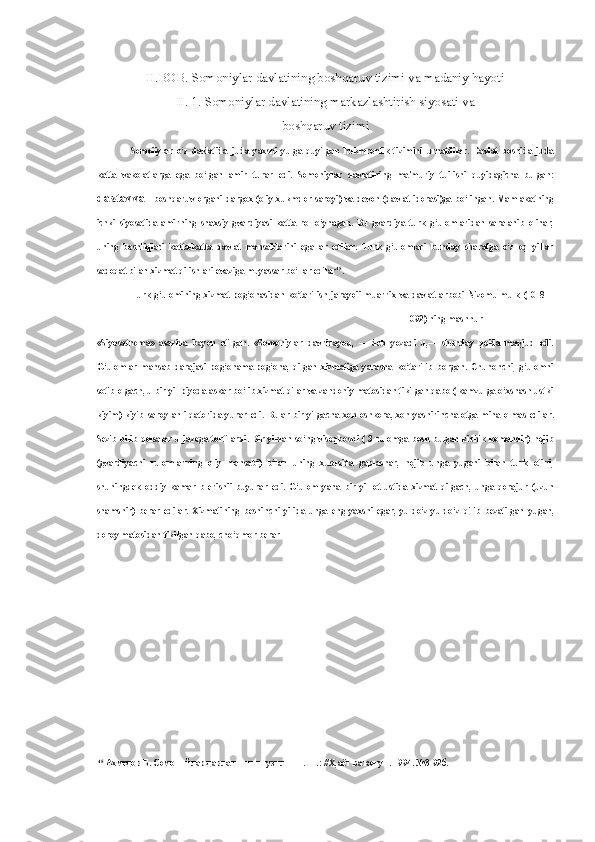 II.BOB. Somoniylar davlatining boshqaruv tizimi va madaniy hayoti
II. 1. Somoniylar davlatining markazlashtirish siyosati va
boshqaruv tizimi
Somoiiylar   o‘z   davlatida   juda   yaxshi   yulga   quyilgan   hukmronlik   tizimini   urnatdilar.   Davlat   boshida   juda
katta   vakolatlarga   ega   bo‘lgan   amir   turar   edi.   Somoniylar   davlatining   ma'muriy   tuilishi   quyidagicha   bulgan:
dastavval   boshqaruv  organi  dargox  (oliy  xukmdor  saroyi)  va  devon  (davlat  idorasi)ga  bo‘lingan.  Mamlakatning
ichki   siyosatida   amirning   shaxsiy   gvardiyasi   katta   rol   o‘ynagan.   Bu   gvardiya   turk   g‘ulomlaridan   saralanib   olinar,
uning   boshliqlari   katta-katta   davlat   mansablarini   egallar   edilar.   Turk   g‘ulomlari   bunday   sharafga   o‘z   oq   yillar
sadoqat bilan xizmat qilishlari  evaziga  muyassar bo‘  lar  edilar 45
.
Turk   g‘ulomining   xizmat   pog‘onasidan   ko‘tarilish   jarayoii   muarrix   va   davlat   arbobi   Nizomulmulk   (1018—
1092) ning mashhur
«Siyosatnoma»   asarida   bayon   etilgan.   «Somoniylar   davridayoq,   —   deb   yozadi   u,—   shunday   qoida   mavjud   edi.
G‘ulomlar   mansab   darajasi   pog‘onama-pog‘ona,   qilgan   xizmatiga   yarasha   ko‘tarilib   borgan.   Chunonchi,   g‘ulomni
sotib olgach, u bir yil piyoda askar bo‘lib xizmat qilar va zandoniy matosidan tikilgan qabo ( kamzulga o‘xshash ustki
kiyim) kiyib  saroy ahli  qatorida  yurar edi.   Bular   bir yilgacha  xoh oshkora, xoh  yashirincha  otga   mina olmas   edilar.
Sezib-bilib qolsalar  u  jazoga  tortilardi.  Bir yildan  so‘ng  visoqboshi (  3 rulomga  bosh bulgan  kichik  komandir)  hojib
(gvardiyachi   rulomlarning   oliy   mansabi)   bilan   uning   xususida   gaplashar,   hojib   unga   yugani   bilan   turk   otini,
shuningdek   oddiy   kamar   b   erishii   buyurar   edi.   G‘ulom   yana   bir   yil   ot   ustida   xizmat   qilgach,   unga   qorajur   (uzun
shamshir)   berar   edilar.   Xizmatining   beshinchi   yilida   unga   eng   yaxshi   egar,   yuldo‘z-yuldo‘z   qilib   bezatilgan   yugan,
doroy matosidan tikilgan qabo, cho‘qmor berar
45
  Ахмедов Б. Сомонийлар давлатининг тузилиши. -Т.: //Х,аёт ва конун.  1994. №3-92 б . 