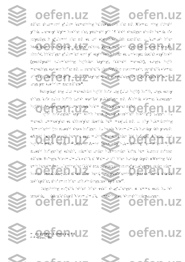 edilar:   chuqmorni   g‘ulom   kamarining   halqasiga   ilib   olar   edi.   Xizmat-   ning   oltinchi
yilida  u  anvoyi  kiyim-boshlar   olar,  yettinchi  yili  16  kishi  siradigan  chodir  hamda  o‘z
otryadiga   3   g‘ulomni   olar   edi   va   uni   visoqboshi   deb   atardilar.   U   kumush   bilan
bezatilgan   qora   kigizdan   tikilgan   qalpoq,   ganja   qabosini   kiyar   edi.   Uning   mansabi,
obro‘si, birkitilgan g‘ulomlari soni yil sayin oshib borar  va  u nixoyat dastlab xaylboshi
(gvardiyachi   rulomlarning   hojibdan   keyingi,   ikkinchi   mansabi),   sungra   hojib
mansabiga sazovor bo‘lar edi. U qanchalik obro‘-e'tibor qozonmasin, qanchalik xizmat
qilmasin, baribir 37 yil muddatdan keyingina uni viloyatlarga amir qilib tayinlar hamda
unga yer-suv in'om etar edilar» 46
.
Saroydagi   eng   ulur   mansabdor   hojibi   bo‘z   urg   (ulur   hojib)   bo‘lib,   unga   saroy
ahliga   ko‘z-quloq   bo‘lib   turish   vazifasi   yuklatilgan   edi.   Alohida   xizmat   kursatgan
hojibi bo‘z urglar ayrim tumanlarga hokim qilib tayinlanar edilar.
Hojibi   bo‘zurgdan   keyin   sohib   haras   (saroy   soqchilari   boshlig‘i)   turgan.   Bu
mansab   ummaviylar   va   abbosiylar   davrida   ham   mavjud   edi.   U   oliy   hukmdorning
farmonlarini   ijro   etuvchi   shaxs   bo‘lgan.   Bu   haqda   Nizomulmulk   bunday   deb   yozadi:
«Amiri   haras   mansabi   hamma   vaqt   muhim   mansablardan   biri   bo‘lgan.   Albatta,   ulur
hojib   mansabi   bundan   mustasno.   Amiri   haras   oliy   hukmdorning   farmonlarini   ijro
etuvchi   bo‘lganligi   sababli,   odamlar   undan   hukmrondan   ko‘ra   ham   kuproq   qo‘rqar
edilar». So‘ngra Nizomulmulk xalifa al-Ma'mun tili   bilan   bunday deydi: «Mening ikki
amir harasim bor. Ularning har ikkisi erta tongdan to qopong‘y tushganga qadar odam
boshini   tanasidan   judo   qilish   bilan   band,   [jinoyatchilarning]   oyoq-qo‘llarini   chopib
tashlaydilar, cho‘qmor  bilan  urib zindonga tashlaydilar» 47
.
Dargohning   xo‘jalik   ishlari   bilan   vakil   shug‘ullangan.   «Hamma   vaqt   bu   ish
tepasida,— deb ta'kidlaydi Nizomulmulk,— mashhur  va  ishonchli odam turgan.
46
HrooMy^Mym.  CnëcaraoMa,  -876.
47
Ÿma  acap, -886. 