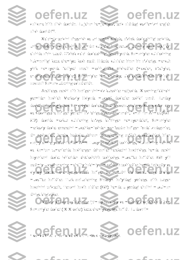 xolisona bilib olish davridir. Bu jahon hamjamiyati, tarix oldidagi vazifamizni anglab
olish davridir” 2
.
Xalqimiz tarixini o‘rganish va uni targ‘ib etishda, o‘zbek davlatchiligi tarixida,
uning   madaniy   rivojlanishida   hukmdor   sulolalar   boshqaruvi,   ularning   ayrim   vakillari
alohida   o‘rin   tutadi.   O‘zbek   xalqi   davlatchiligi   taraqqiyotida   Somoniylar   sulolasining
hukmronligi   katta   ahamiyat   kasb   etadi.   Odatda   sulolalar   biron-bir   o‘zlariga   mansub
yirik   namoyanda   faoliyati   orqali   mashhurlikka   erishadilar   (masalan,   eftaliylar,
anushteginiylar,   temuriylar).   Somoniylar   ham   shunday,   ular   aslida   Somon   qishlog‘i
oqsoqoli Somonxudotning avlodlaridir.
Arablarga qarshi olib borilgan tinimsiz kurashlar natijasida IX asrning ikkinchi
yarmidan   boshlab   Markaziy   Osiyoda   mustaqil   davlatlar   tashkil   topdi.   Bunday
davlatlarning eng kattasi Somoniylar davlati edi. U Movarounnahr va Xurosondan Ray
va Kavzingacha bo‘lgan yerlarni o‘z ichiga olgan. Chunonchi, Ismoil ibn Ahmad (892-
907)   davrida   mazkur   sulolaning   ko‘zga   ko‘ringan   namoyandalari,   Somoniylar
markaziy   davlat   apparatini   mustahkamlashdan  manfaatdor   bo‘lgan  feodal  zodagonlar,
din   peshvolari,   barcha   badavlat   dehqon   tabaqalarining   qo‘llab-quvvatlashlari   bilan
xorijiylarning yetakchilaridan Amir Husaynni ag‘darib tashlashga, Buxoroning Barnod
va   Romiton   tumanlarida   boshlangan   dehqonlar   harakatini   bostirishga   hamda   qarshi
boyonlarni   davlat   ishlaridan   chetlashtirib   tashlashga   muvaffaq   bo‘ldilar.   893   yili
qadimiy Usrushonaning mahalliy hokimiyatini ag‘darib tashladilar hamda iqtisodiy va
siyosiy   jihatdan   ahamiyatga   molik   bo‘lgan   bu   hududni   o‘z   tasarruflariga   olishga
muvaffaq   bo‘ldilar.   Turk-qorluqlarning   Sirdaryo   bo‘yidagi   yerlarga   qilib   turgan
bosqinini   to‘xtatib,   Tarozni   bosib   oldilar   (893)   hamda   u   yerdagi   aholini   musulmon
diniga kirgizdilar.
Markaziy   Osiyo   xalqlarining   ijtimoiy-iqtisodiy   va   madaniy   rivojlanishida   ham
Somoniylar davlati (IX-X asrlar) katta ahamiyatga ega bo‘ldi. Bu davr ilm-
2
KapHMOB H.A. Herndon Ba MatraBHaT. -T.: Y36eKHcroH, 1994, -24-6. 