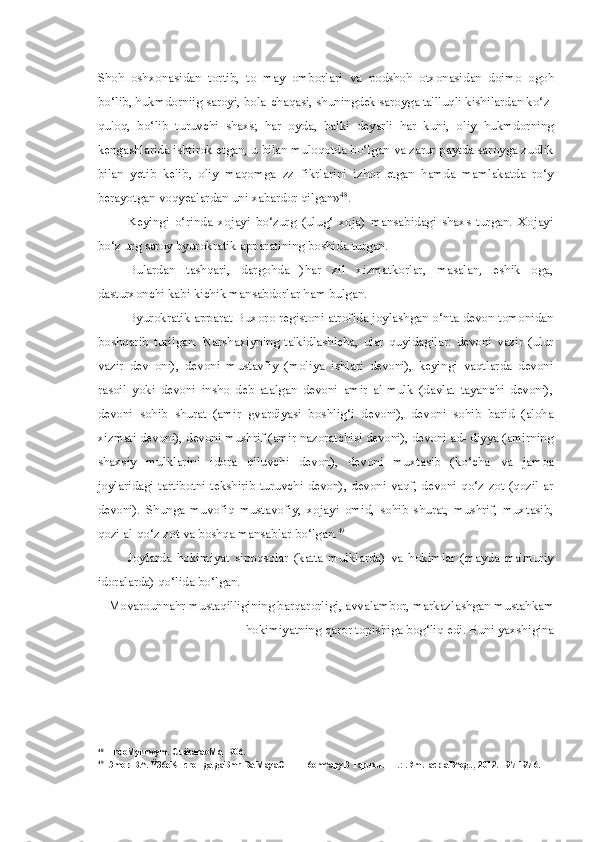 Shoh   oshxonasidan   tortib,   to   may   omborlari   va   podshoh   otxonasidan   doimo   ogoh
bo‘lib, hukmdorniig saroyi, bola-chaqasi, shuningdek saroyga ta'lluqli kishilardan ko‘z-
quloq,   bo‘lib   turuvchi   shaxs;   har   oyda,   balki   deyarli   har   kuni,   oliy   hukmdorning
kengashlarida ishtirok etgan, u  bilan  muloqotda bo‘lgan  va  zarur paytda saroyga zudlik
bilan   yetib   kelib,   oliy   maqomga   zz   fikrlarini   izhor   etgan   hamda   mamlakatda   ro‘y
berayotgan voqyealardan uni xabardor qilgan» 48
.
Keyingi   o‘rinda   xojayi   bo‘zurg   (ulug‘   xoja)   mansabidagi   shaxs   turgan.   Xojayi
bo‘z urg saroy byurokratik apparatining boshida turgan.
Bulardan   tashqari,   dargohda   )har   xil   xizmatkorlar,   masalan,   eshik   oga,
dasturxonchi kabi kichik mansabdorlar ham bulgan.
Byurokratik  apparat  Buxoro registoni atrofida joylashgan o‘nta devon tomonidan
boshqarib   turilgan.   Narshaxiyning   ta'kidlashicha,   ular   quyidagilar:   devoni   vazir   (ulur
vazir   dev   oni),   devoni   mustavfiy   (moliya   ishlari   devoni),   keyingi   vaqtlarda   devoni
rasoil   yoki   devoni   insho   deb   atalgan   devoni   amir   al-mulk   (davlat   tayanchi   devoni),
devoni   sohib   shurat   (amir   gvardiyasi   boshlig‘i   devoni),   devoni   sohib   barid   (aloha
xizmati devoni), devoni mushrif (amir nazoratchisi devoni), devoni ad- diyya (amirning
shaxsiy   mulklarini   idora   qiluvchi   devon),   devoni   muxtasib   (ko‘cha   va   jamoa
joylaridagi tartibotni tekshirib turuvchi devon), devoni vaqf, devoni qo‘z zot (qozil ar
devoni).   Shunga   muvofiq   mustavofiy,   xojayi   omid,   sohib   shurat,   mushrif,   muxtasib,
qozi al-qo‘z zot  va  boshqa mansablar bo‘lgan. 49
Joylarda   hokimiyat   sipoqsolar   (katta   mulklarda)   va   hokimlar   (mayda   ma'muriy
idoralarda) qo‘lida bo‘lgan.
Movarounnahr mustaqilligining barqarorligi, avvalambor, markazlashgan mustahkam
hokimiyatning qaror topishiga bog‘liq edi. Buni yaxshigina
48
HrooMyrnwym.  CuëcaraoMa,  -906.
49
Эmов B.^.  Ÿ36eKHcroHga  gaBmr Ba MayaOTHH 6om^apyB Tapuxu. - T.:  .Rmu  acp aB^ogu, 2012.-197-197 6. 