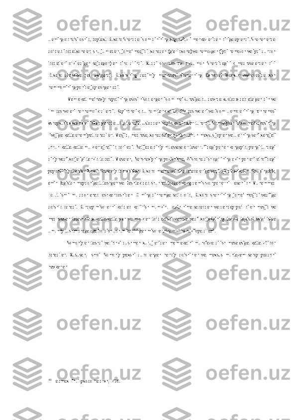 ulaming obro‘si oshib, poytaxt Buxoro Sharqda islom dinining eng nufuzli markazlaridan biriga aylandi. Shaharlarda
qo‘plab ibodatxonalar, shu jumladan,  jome'  maejidi, xonaqoh (g‘aribxona)  va  namozgoh (iydi ramazon  va  iydi qurbon
ibodatlari   o‘kiladigan   sajdagoh)lar   bino   qilindi.   Xuddi   shu   davrda   musulmon   Sharqidagi   ilk   madrasalardan   biri
Buxoro   shahrida   qad   qo‘gardi.   Buxoroning   qadimiy   madrasasi   shaharning   Darvozai   Mansur   mahallasida   xon
hammomining yonida joylashgan edi.
Mamlakat ma'naviy hayotining asosi hisoblangan islom mafkurasiga bu davrda   «ustod»   deb atalgan din   va
ilm peshvolari rahnamolik qilardi. Keyinchalik   bu nom   tark etilib, din peshvolari   va   islom ulamolarining rahnamosi
«shayxulislom»   nomi   bilan   yanada   ulug‘lanadi.   Ustoddan   keyin   «xatib»lar   turardi.   Somoniylar   islom   mafkurasining
rivojiga katta ahamiyat beradilar. Masjid, madrasa, xonaqohlar qurish uchun  maxsus  joylar  va  ularning sarf-xarajati
uchun katta-katta mulklar ajratilib beriladi. Natijada diniy muassasalar tasarrufidagi yerlar kengayib, yangi turdagi
diniy-vaqf   xo‘jaligi   tarkib   topadi.   Masalan,   Narshaxiyning   yozishicha,   Afshona   qishlog‘   ining   ekin   yerlari   atrofidagi
yaylovli  biyobonlar  Ismoil  Somoniy  tomonidan  Buxoro  madrasasining   talabalariga  vaqf  qilib  beriladi 52
. Shuningdek,
amir Registon maydoniga tutashgan   va   Dashtak deb shuhrat topgan keng qamishzor yerlarni Hasan ibn Muhammad
Tolut   ismli   mulqdor   arab   lashkarboshidan   10   ming   dirhamga   sotib   olib,   Buxoro   shahrining   jome'   masjidi   vaqfiga
qo‘shib   beradi.   Bunday   misollarni   ko‘plab   keltirish   mumkin.   Lekin   nima   sababdan   va   qanday   yo‘l   bilan   masjid   va
madrasalar   tasarrufida   katta-katta   yer   va   mulklar   to‘planishi   hamda   vaqf   xo‘jaligining   tarkib   topishi   to‘g‘risida
umumiy tushunchaga ega bo‘dish uchun keltirilgan misollarning o‘zi ham kifoya qiladi.
Somoniylar   tashqi   va   ichki   dushman   xurujlaridan   mamlakatni   muhofaza   qilish   masalasiga   katta   z'tibor
beradilar.   Xususan,   Ismoil   Somoniy   yaxshi   qurollangan   harbiy   qo‘shinlar   va   maxsus   muntazam   saroy   yeoqchi
navkarlar
52
 HapmaxHH. Eyxopo Tapnxn, -476. 