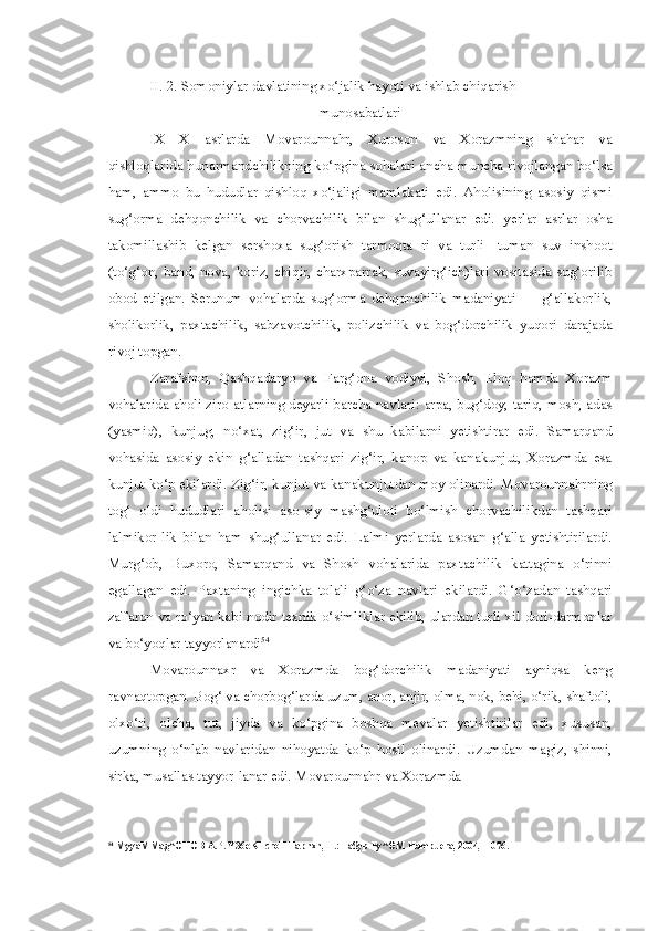 II. 2. Somoniylar davlatining xo‘jalik hayoti va ishlab chiqarish
munosabatlari
IX—X   asrlarda   Movarounnahr,   Xuroson   va   Xorazmning   shahar   va
qishloqlarida hunarmandchilikning ko‘pgina sohalari ancha-muncha rivojlangan bo‘lsa
ham,   ammo   bu   hududlar   qishloq   xo‘jaligi   mamlakati   edi.   Aholisining   asosiy   qismi
sug‘orma   dehqonchilik   va   chorvachilik   bilan   shug‘ullanar   edi.   yerlar   asrlar   osha
takomillashib   kelgan   sershoxa   sug‘orish   tarmoqta   ri   va   turli-   tuman   suv   inshoot
(to‘g‘on, band, nova, koriz, chiqir, charxparrak, suvayirg‘ich)lari vositasida sug‘orilib
obod   etilgan.   Serunum   vohalarda   sug‘orma   dehqonchilik   madaniyati   —   g‘allakorlik,
sholikorlik,   paxtachilik,   sabzavotchilik,   polizchilik   va   bog‘dorchilik   yuqori   darajada
rivoj topgan.
Zarafshon,   Qashqadaryo   va   Farg‘ona   vodiysi,   Shosh,   Eloq   hamda   Xorazm
vohalarida aholi ziro-atlarning deyarli barcha navlari: arpa, bug‘doy, tariq, mosh, adas
(yasmiq),   kunjug,   no‘xat,   zig‘ir,   jut   va   shu   kabilarni   yetishtirar   edi.   Samarqand
vohasida   asosiy   ekin   g‘alladan   tashqari   zig‘ir,   kanop   va   kanakunjut,   Xorazmda   esa
kunjut ko‘p ekilardi. Zig‘ir, kunjut va kanakunjutdan moy olinardi. Movarounnahrning
tog‘   oldi   hududlari   aholisi   aso-siy   mashg‘uloti   bo‘lmish   chorvachilikdan   tashqari
lalmikor-lik   bilan   ham   shug‘ullanar   edi.   Lalmi   yerlarda   asosan   g‘alla   yetishtirilardi.
Murg‘ob,   Buxoro,   Samarqand   va   Shosh   vohalarida   paxtachilik   kattagina   o‘rinni
egallagan   edi.   Paxtaning   ingichka   tolali   g‘o‘za   navlari   ekilardi.   G‘o‘zadan   tashqari
za'faron va ro‘yan kabi nodir texnik o‘simliklar ekilib, ulardan turli xil dori-darmonlar
va bo‘yoqlar tayyorlanardi 54
Movarounnaxr   va   Xorazmda   bog‘dorchilik   madaniyati   ayniqsa   keng
ravnaqtopgan. Bog‘ va chorbog‘larda uzum, anor, anjir, olma, nok, behi, o‘rik, shaftoli,
olxo‘ri,   olcha,   tut,   jiyda   va   ko‘pgina   boshqa   mevalar   yetishtirilar   edi,   xususan,
uzumning   o‘nlab   navlaridan   nihoyatda   ko‘p   hosil   olinardi.   Uzumdan   magiz,   shinni,
sirka, musallas tayyor-lanar edi. Movarounnahr va Xorazmda
54
 MyyaMMag^OHOB A.P. Y36eKHcroH Tapnxn, T.: Fa$yp Fy^OM Hampuera, 2004, -1076. 