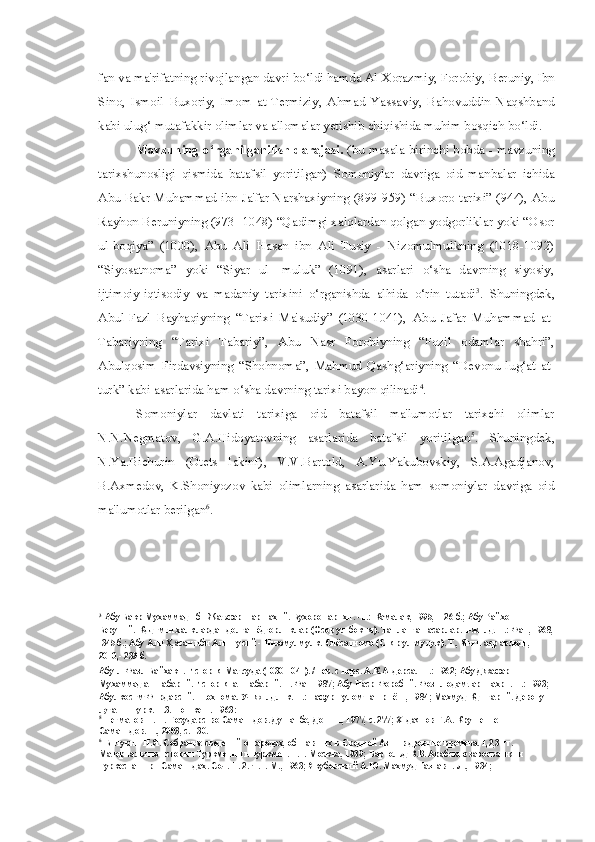 fan va  ma'rifatning  rivojlangan davri bo‘ldi hamda Al-Xorazmiy, Forobiy,  Beruniy, Ibn
Sino,   Ismoil   Buxoriy,   Imom   at-Termiziy,   Ahmad   Yassaviy,   Bahovuddin   Naqshband
kabi ulug‘ mutafakkir olimlar va allomalar yetishib chiqishida muhim bosqich bo‘ldi.
Mavzuning o‘rganilganilish darajasi.   (bu   masala   birinchi bobda - mavzuning
tarixshunosligi   qismida   batafsil   yoritilgan)   Somoniylar   davriga   oid   manbalar   ichida
Abu Bakr Muhammad ibn Ja'far Narshaxiyning (899-959) “Buxoro tarixi” (944), Abu
Rayhon Beruniyning (973 -1048) “Qadimgi xalqlardan qolgan yodgorliklar yoki “Osor
ul-boqiya”   (1000),   Abu   Ali   Hasan   ibn   Ali   Tusiy   -   Nizomulmulkning   (1018-1092)
“Siyosatnoma”   yoki   “Siyar   ul-   muluk”   (1091),   asarlari   o‘sha   davrning   siyosiy,
ijtimoiy-iqtisodiy   va   madaniy   tarixini   o‘rganishda   alhida   o‘rin   tutadi 3
.   Shuningdek,
Abul-Fazl   Bayhaqiyning   “Tarixi   Ma'sudiy”   (1030-1041),   Abu   Jafar   Muhammad   at-
Tabariyning   “Tarixi   Tabariy”,   Abu   Nasr   Forobiyning   “Fozil   odamlar   shahri”,
Abulqosim   Firdavsiyning   “Shohnoma”,   Mahmud   Qashg‘ariyning   “Devonu   lug‘at   at-
turk” kabi asarlarida ham o‘sha davrning tarixi bayon qilinadi 4
.
Somoniylar   davlati   tarixiga   oid   batafsil   ma'lumotlar   tarixchi   olimlar
N.N.Negmatov,   G.A.Hidoyatovning   asarlarida   batafsil   yoritilgan 5
.   Shuningdek,
N.Ya.Bichurin   (Otets   Iakinf),   V.V.Bartold,   A.Yu.Yakubovskiy,   S.A.Agadjanov,
B.Axmedov,   K.Shoniyozov   kabi   olimlarning   asarlarida   ham   somoniylar   davriga   oid
ma'lumotlar berilgan 6
.
3
Абу Бакр Мухаммад ибн Жаъфар Наршахий. Бухоро тарихи. -Т.: Камалак, 1995, -126 б.; Абу Райхон 
Беруний. Кддимги халклардан долган ёдгорликлар (Осор ул-бокия). Танланган асарлар. 1-жилд. Т.: Фан, 1968,
-345 б.; Абу Али Х,асан ибн Али Тусий - Низомулмулк. Сиёсатнома (Сияр ул-мулук). Т., Янги аср авлоди, 
2010,- 239 б.
Абу-л-Фазл Байхаки. История Маъсуда (1030-1041). /Пер. с перс. А.К.Андерса. -Т.: 1962; Абу Джафар 
Мухаммад ат-Табарий. История ат-Табарий. Т. Фан 1987; Абу Наср Форобий. Фозил одамлар шахри. Т.: 1993; 
Абулкосим Фирдавсий. Шохнома. Уч жилдлик. Т.: Fафур Fулом нашриёти, 1984; Махмуд Кдшгарий. Девону 
лугатит турк. Т.3.-Тошкент, 1963;
5
Негматов Н. Н. Государство Саманидов. Душанбе, Дониш, 1977, с. 277; Хидаятов Г.А. Крушение 
Саманидов. Т., 2003, с. 130.
6
Бичурин Н.Я. Собрание сведений о народах, обитавших в Средней Азии в древние времена. 1,2,3 тт. 
Материалы по истории Туркмении и туркмен. Т.1.-Москва, 1939; Бартольд В.В. Арабские завоевания и 
Туркестан при Саманидах. Соч. Т. 2. Ч.1.-М., 1963; Якубовский А.Ю. Махмуд Газнави.-Л., 1934; 