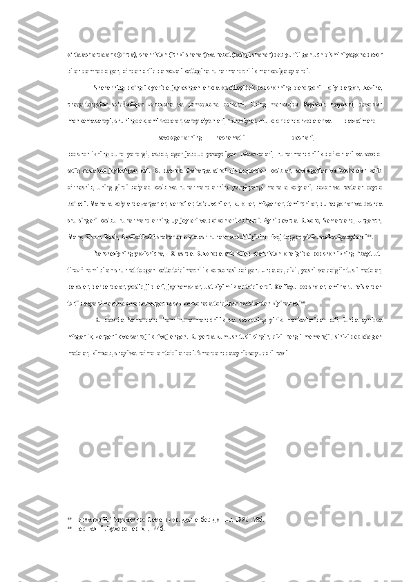 o‘rta asrlarda ark (o‘rda), shahriston (ichki shahar) va rabot (tashqi shahar) deb yuritilgan uch qismini yagona devor
bilan qamrab olgan, o‘ndan ortiq darvozali kattagina hunarmandchilik markaziga aylandi.
Shaharning   do‘nglik   yerida   joylashgan   arkda   odatdagidek   podshohning   qarorgohi   -   oliy   dargoh,   xazina,
chaqa-tangalar   so‘qiladigan   zarbxona   va   qamoqxona   bo‘lardi.   Uning   markazida   Registon   maydoni,   devonlar
mahkama saroyi, shuningdek, amirzodalar, saroy a'yonlari, ruhoniylar, mulkdor dehqonzodalar va davlatmand
savdogarlarning hashamatli qasrlari,
podshohlikning   qurol-yarorg‘,   asbob,   egar-jabduq   yasaydigan   ustaxonalari,   hunarmandchilik   do‘konlari   va   savdo-
sotiq   rastalari   joylashgan   edi.   Bu   davrda   shaharga   atrof   qishloqlardan   kosiblar,   savdogarlar   va   boshqalar   kelib
o‘rnashib,   uning   girdi   bo‘ylab   kosib   va   hunarmandlarning   yangi-yangi   mahalla   ko‘ylari,   bozor   va   rastalar   paydo
bo‘ladi. Mahalla-ko‘ylarda zargarlar, sarroflar, to‘quvchilar, kulollar, misgarlar, temirchilar, duradgorlar va boshqa
shu singari kosibu hunarmandlarning uy-joylari va do‘konlari bo‘lardi. Ayni davrda Buxoro, Samarqand, Urganch,
Marv, Shosh, Kesh, Aksikat kabi shaharlar o‘rta asr hunarmandchiligining rivoj topgan yirik markaziga aylandi 59
.
Narshaxiyning   yozishicha,   1X   asrda   Buxoroda   ark   bilan   shahriston   oralig‘ida   podshohlikning   “bayt   ut-
tiroz” nomi bilan shuhrat topgan katta to‘qimachilik korxonasi bo‘lgan. Unda oq, qizil, yashil va qo‘g‘ir tusli matolar,
paloslar, darpardalar, yostiq jildlari, joynamozlar, ust kiyimliklar to‘qilardi. Xalifayu podsholar, amirlaru raislardan
tortib deyarli hamma amaldorlargacha shu korxonada to‘qilgan matolardan kiyinar edi 60
.
Bu   davrda   Samarqand   ham   hunarmandchilik   va   savdoning   yirik   markazlaridan   edi.   Unda   ayniqsa
misgarlik, zargarlik va sarrojlik rivojlangan. Bu yerda kumush tusli singin, qizil rangli mamarajil, sinizi deb atalgan
matolar, kimxob, shoyi va ro‘mollar to‘qilar edi. Smarqandda ayniqsa yuqori navli
59
Негматов   Н .  Государство   Саманидов ,  Душанбе .:  Дониш , 1997, -78 б .
60
Наршахий .  Бухоро   тарихи , -44 б . 