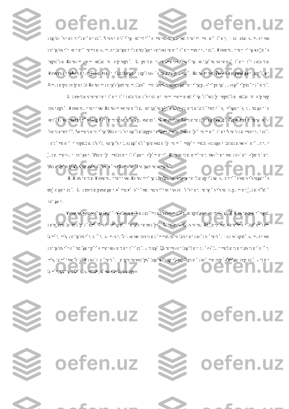 qog‘oz   ishlab   chiqarilar   edi.   Shosh   o‘zining   ko‘nchilik   mahsulotlari   va   charm   mollari   bilan,   Eloq   esa   kumush   va
qo‘rg‘oshin konlari hamda kumush tanga chiqaradigan zarbxonalari bilan mashhur edi. Movarounnahrning xo‘jalik
hayotida   Xorazm   ham   katta   rol   o‘ynaydi.   Bu   yerda   hunarmandchilikning   ko‘pgina   sohalari   bilan   bir   qatorda
Movarounnahr   uchun   juda   nodir   hisoblangan   qayiqsozlik   taraqqiy   qiladi.   Xorazm   va   Termizda   yasalgan   qayiqlar
Amudaryo bo‘ylab to Xorazm dengizigacha muttasiil mol tashib, savdogarlarning yukini yengil, uzog‘ini yaqin qilardi.
Bu   davrda   shaharlar   bilan   bir   qatorda   qishloqlar   ham   mamlakatning   iqtisodiy   hayotida   katta   rol   o‘ynay
boshlaydi.   Movarounnahr   va   Xorazm   vohalarida,   ko‘pgina   yirik   qishloqlarda   to‘qimachilik,   misgarlik,   duradgorlik
kabi hunarmandchilikning bir qancha sohalari yuksaladi. Buxoroning Zandana qishlog‘ida to‘qilgan   malla  rang bo‘z
“zandanachi”, Samarqandning Vador qishlog‘ida tayyorlangan   mato   “vadoriy” nomlari bilan Sharqda mashhur edi.
To‘qimalari   nihoyatda   pishiq,   sarg‘ish   tusdagi   sidirg‘a   vadoriy   nomli   mayin   mato   zodagon   tabaqa   vakillari   uchun
juda   manzur   bo‘lgan.   Vadoriy   matodan   tikilgan   kiyimlarni   Xurosonda   amirlar,   vazirlar   va   qozilar   kiyardilar.
Vadoriy ko‘ylakning bahosi ikki dinordan o‘n dinorgacha borardi.
1X-X   asrlarda   Movarounnahr   va   Xorazmning   qishloq   va   shaharlarida   ayniqsa   kulolchilik   va   shishagarlik
avj   olgan   edi.   Bu   davrda   yasalgan   xilma-xil   sirli   va   naqshinkor   sopol   idishlar,   rangli   shisha   buyumlar   juda   sifatli
bo‘lgan.
Movarounnahrning tog‘li mintaqalarida qadimdan davom qilib kelayotgan  konchilik  1X-X asrlarda nihoyat
darajada   taraqqiy   qiladi.   Shosh   viloyati,   Farg‘ona   vodiysi,   Nurota,   Ustrushona,   Xo‘jand   va   Zarafshon   tog‘laridan
temir, mis, qo‘rg‘oshin, oltin, kumush, feruza va boshqa qimmatbaho toshlar qazib olinardi. Eloq viloyati kumush va
qo‘rg‘oshin olinadigan yirik markazlardan biri edi. Undagi  Qoramozor  tog‘idan  bu  ikki  tur  ma'dandan tashqari oltin,
mis,   temir   va   feruza   qazib   olinardi.   Farg‘ona   vodiysi   tog‘lari,   ayniqsa,   foydali   qazilma   boyliklariga   boy   edi.   Undan
temir, qo‘rg‘oshin, kumush, simob, mis, qalay, 