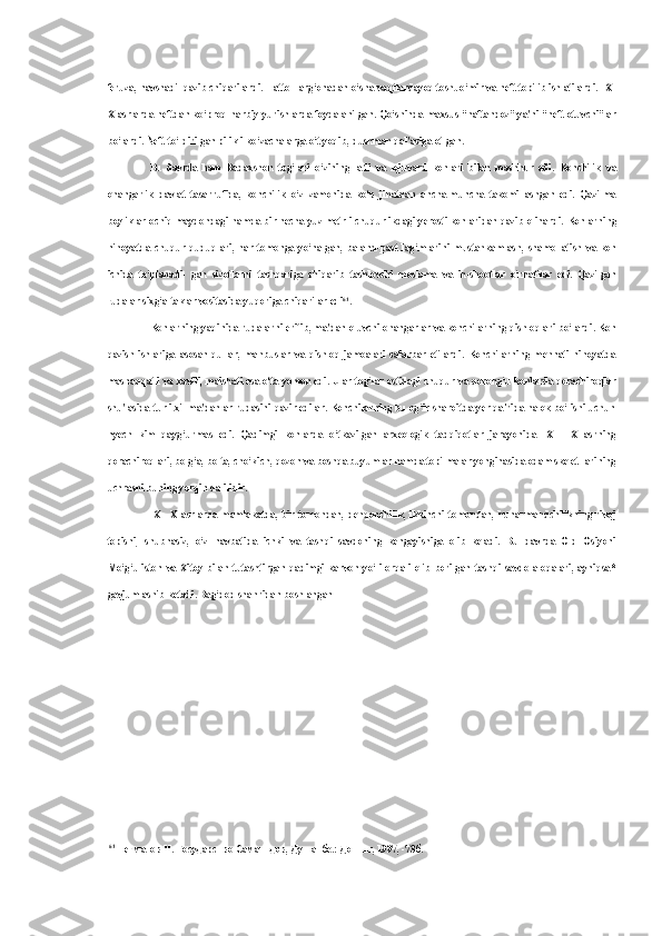 feruza, navshadil qazib chiqarilardi.  Hatto  Farg‘onadan o‘sha vaqtlardayoq toshuo‘mir  va  neft topilib ishlatilardi. 1X-
X asrlarda neftdan ko‘proq harbiy yurishlarda foydalanilgan. Qo‘shinda maxsus “naftandoz” ya'ni “neft otuvchi”lar
bo‘lardi. Neft to‘ldirilgan pilikli ko‘zachalarga o‘t yoqib, dushman qal'asiga otlgan.
Bu   davrda   ham   Badaxshon   tog‘lari   o‘zining   la'li   va   lojuvard   konlari   bilan   mashhur   edi.   Konchilik   va
ohangarlik   davlat   tasarrufida,   konchilik   o‘z   zamonida   ko‘p   jihatdan   ancha-muncha   takomillashgan   edi.   Qazilma
boyliklar ochiq maydondagi hamda bir necha yuz metrli chuqurlikdagi yerosti konlaridan qazib olinardi.   Konlarning
nihoyatda   chuqur   quduqlari,   har   tomonga   yo‘nalgan,   baland-past   lag‘mlarini   mustahkamlash,   shamollatish   va   kon
ichida   to‘planadi-   gan   sizotlarni   tashqariga   chiqarib   tashlovchi   moslama   va   in-shootlar   o‘rnatilar   edi.   Qazilgan
rudalar sixg‘altaklar vositasida yuqoriga chiqarilar edi 61
.
Konlarning yaqinida rudalarni eritib, ma'dan oluvchi ohangarlar  va  konchilarning qishloqlari bo‘lardi. Kon
qazish   ishlariga   asosan   qullar,   mahbuslar   va   qishloq   jamoalari   safarbar   etilardi.   Konchilarning   mehnati   nihoyatda
mashaqqatli   va   xavfli, maishati   esa   o‘ta yomon edi. Ular tog‘lar ostidagi chuqur   va   qorong‘u konlarda qorachiroqlar
shu'lasida turli xil ma'danlar rudasini qazir edilar. Konchilarning bu og‘ir sharoitda yer qa'rida halok bo‘lishi uchun
hyech   kim   qayg‘urmas   edi.   Qadimgi   konlarda   o‘tkazilgan   arxeologik   tadqiqotlar   jarayonida   IX—   X   asrning
qorachiroqlari, bolg‘a, bolta, cho‘kich, qozon  va  boshqa buyumlar hamda topilmalar yonginasida odam skelet-larining
uchrashi buning yorqin dalilidir.
IX—X   asrlarda   mamlakatda,   bir   tomondan,   dehqonchilik,   ikkinchi   tomondan,   hunarmandchilikning   rivoj
topishi,   shubhasiz,   o‘z   navbatida   ichki   va   tashqi   savdoning   kengayishiga   olib   keladi.   Bu   davrda   Old   Osiyoni
Mo‘g‘uliston   va   Xitoy   bilan   tutashtirgan   qadimgi   karvon   yo‘li   orqali   olib   borilgan   tashqi   savdo   aloqalari,   ayniqsa*
gavjumlashib ketadi. Bag‘dod shahridan boshlangan
61
  Негматов   Н .  Государство   Саманидов ,  Душанбе .:  Дониш , 1997, -73 б . 