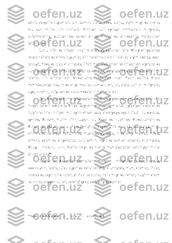 asbob,   zargarlik   buyumlari,   dori-darmon,   quruq   meva,   kunjut,   zig‘ir   moyi   va   boshqa
shu   kabi   mollar   olib   borilardi.   Sibirdan   turli   xyldagi   qimmatbaho   mo‘ynalar,
ko‘chmanchilar   yurtidan   esa   asosan   chorva   mollari   va   chorvachilik   mahsulotlari
keltirilar edi.
Qubo,   O‘sh   va   O‘zgan   orqali   Koshg‘arga   va   undan   ichki   Xitoy   viloyatlariga
rangdor shisha va shisha buyumlar, sirli naqshinkor sopol idishlar, kiyim-kechak, egar-
jabdug‘, meva va otlar, shuningdek, G‘arb mamlakatlaridan keltirilgan zeb-ziynatlar va
qurol-yarog‘lar olib boriladi. Xitoydan asosan ipak, shoyi gazlamalar, kimxob va chinni
idishlar   olib   chiqilar   edi.   Movarounnahr   bozorlari   orqali   Yaqin   vaO‘rta   Sharq
mamlakatlariga ipak, ip va shoyi matolar, qumush, teri, jun, kigiz, turli   xil   mo‘ynalar,
tuya,  qoramol, qo‘y,  asir  va quruq mevalar olib chiqilar edi.
IX—X asrlarda Somoniylar davlatining Sharqiy yevropa mamlakatlari bilan olib
borgan   karvon   savdosida   Volga   daryosining   o‘rta   oqimlarida   joylashgan   xazarlar   va
bulg‘orlar   bilan   bo‘lgan   mol   ayirboshlash   katta   ahamiyatga   ega   bo‘ladi.   Bu   savdoda,
ayniqsa,   Xorazm   muhim   o‘rin   tutgan.   Itil,   Xazar   va   Bulg‘orga   Movarounnahr   va
Xorazmdan   guruch,   quruq   meva   (yong‘oq,   mayiz,   o‘rik   va   h.k.),   kanakunjut   moyi,
shirinliklar,   tuzlangan   baliq,   bo‘za,   mushk-anbar,   paxta,   ip   va   shoyi   matolar,   movut,
kimxob,   galam   va   choyshablar,   qulf,   kamon,   qayiq   va   kumush   tangalar,   shuningdek,
Xitoy,   Hindiston,   Eron,   Kichik   Osiyo   va   boshqa   mamlakatlardan   keltirilgan   mollar
chiqarilar edi. 64
Bulg‘or   va   Xazardan   qimmatbaho   mollar   —   mo‘ynalar   (savsar,   qunduz,
sassiqquzon, latcha, tulki, quyon va echki terilari), shuningdek, mum, shamlar, o‘qlar,
oqterak va qayin po‘stloqlari, cho‘qqi qalpoqlar, baliq moyi va tishlari, bulg‘ori charm
qalqonlar, slavyan qullari, qarchig‘aylar, asal, qo‘y va sigirlar
64
  Азамат Зиё. Узбек давлатчилиги тарихи. -Т.: Шарк, 2000.-99 б. 