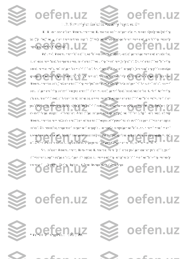 II.  3.  Somoniylar davlatida madaniy hayot va din
IX—XI   asr   boshlaridan   Movarounnahr   va   Xurosonda   sodir   bo‘lgan   o‘ta   murakkab   siyosiy   vaziyatning
tadrijiy   rivoji   va   u   bilan   chambarchas   bog‘liq   ijtimoiy   va   iqtisodiy   o‘zgarishlar   mamlakat   aholisining   madaniy
hayotiga ham kuchli ta'sir etdi.
Ma'lumki, Movarounnahr istilo etilib, xalifalikka qo‘shib olingach, zabt etilgan o‘zga mamlakatlar qatorida,
bu o‘lkada  ham faqat islomgana emas, balki arab tili va uning imlosi ham joriy etildi. Chunki  arab tili xalifalikning
davlat   hamda   mafkurasi   bo‘lgan   islom   dini   tili   edi.   Shuningdek,   hududlari   kengayib   jahondagi   eng   yirik   davlatga
aylangan   Arab   xalifaligida   davlat   tili   fan   tili   ham   edi.   Shu   boisdan   kadimiy   madaniy   an'analarga   boy   Ajam   va
Movarounnahrda qo‘p jihatdan arab tilining mohiyati oshib, uni o‘zlashgirishta bo‘lgan intilish kuchli bo‘ldi. Islomni
qabul   qilgan  aholining   qo‘pchilikka   yod  arab   tili  bilan  muloqoti,  garchi   faqat  ibodat   vaqtlarida  Kur'oni  Karimning
qisqa   suralarini   tilovat   qilishdan   iborat   bo‘lsa-da,   ammo   mahalliy   zodagonlar   arab   tilini   xalifalik   ma'murlari   bilan
yaqinlashish   va   mamlakatda   o‘z   siyosiy   faoliyatini   tiklab,   uni   mustahkamlashning   garovi   deb   hisoblaydilar,   uni
o‘zlashtirishga   astoydil   kirishadilar.   Arab   tiliga   bo‘lgan   bunday   ehtiyoj   va   intilish   tufayli   ko‘p   vaqt   o‘tmay
Movarounnahrda ham hatto o‘z ona tilidan ko‘ra arab tili va yozuvini yaxshiroq o‘zlashtirib olgan bilimdonlar paydo
bo‘ladi. O‘z navbatida, chegaralari borgan sari kengayib ulkanlashib borayotgan xalifalik uchun ham ilm va ilm ahli
suv va havodek zarur edi. Davlatni boshqarishda abbosiylar ma'muriyati ayniqsa ko‘plab bilimdon siymolarga muhtoj
edi. Chunki arablar orasida bu paytda davlat ishiga yaroqli bo‘lgan bilimdonlar hali oz, bori ham zaif edi 66
.
Shu   boisdan   Movarounnahr,   Xorazm   va   Xurosonda   mahalliy   tillarda   yozilgan   asarlar   yo‘q   etilib,   yerli
bilimdonlar   quvg‘in   ostiga   olib   turilgan   bir   paytda   bu   mamlakatning   ko‘pgina   tolibi   ilmlari   xalifalikning   markaziy
shaharlari — Damashq, Qohira, Bag‘dod, Kufa va Basraga borib bilim olishga
66
  MaiHaBHOT ro^gy3^apu.  -T.: 2001, -286. 