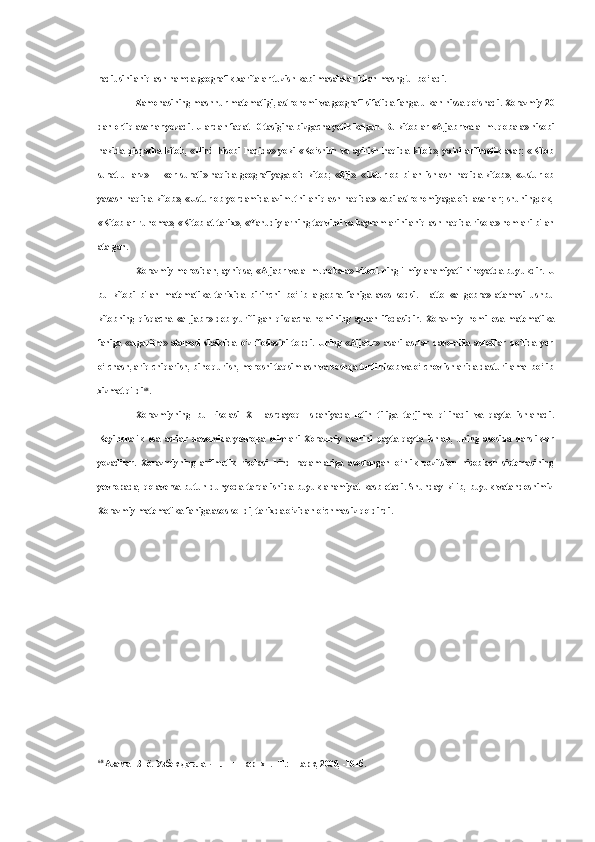 radiusini aniqlash hamda geografik xaritalar tuzish kabi masalalar  bilan  mashg‘ul bo‘ladi.
Zamonasining mashhur matematigi, astronomi  va  geografi sifatida fanga ulkan  hissa  qo‘shadi. Xorazmiy 20
dan ortiq asarlar yozadi. Ulardan faqat 10 tasigina bizgacha yetib kelgan.  Bu  kitoblar  «Aljabr  va al-muqobala»  hisobi
hakida   qisqacha   kitob,   «Hind   hisobi   haqida»   yoki   «Ko‘shish   va   ayirish   haqida   kitob»,   ya'ni   arifmetik   asar;   «Kitob
surat   ul-arz»   —   «er   surati»   haqida   geografiyaga   oid   kitob;   «Zij»,   «Usturlob   bilan   ishlash   haqida   kitob»,   «Usturlob
yasash haqida kitob», «Usturlob yordamida azimutni aniqlash haqida» kabi astronomiyaga oid asarlar; shuningdek,
«Kitob ar-ruhoma», «Kitob at-tarix», «Yahudiylarning taqvimi  va  bayramlarini aniqlash haqida risola» nomlari  bilan
atalgan.
Xorazmiy merosidan, ayniqsa,  «Aljabr  va  al-muqobala» kitobi-ning ilmiy ahamiyati nihoyatda buyukdir.  U
bu   kitobi   bilan   matematika   tarixida   birinchi   bo‘lib   algebra   faniga   asos   sodsi.   Hatto   «al-gebra»   atamasi   ushbu
kitobning   qisqacha   «al-jabr»   deb   yuritilgan   qisqacha   nomining   aynan   ifodasidir.   Xorazmiy   nomi   esa   matematika
faniga   «algaritm»   atamasi   shaklida   o‘z   ifodasini   topdi.   Uning   «Aljabr»   asari   asrlar   davomida   avlodlar   qo‘lida   yer
o‘lchash, ariq chiqarish,  bino  qurish, merosni taqsimlash  va  boshqa turli hisob  va  o‘lchov ishlarida dasturilamal bo‘lib
xizmat qildi 68
.
Xorazmiyning   bu   risolasi   XII   asrdayoq   Ispaniyada   lotin   tiliga   tarjima   qilinadi   va   qayta   ishlanadi.
Keyinchalik   esa   asrlar   davomida   yevropa   olimlari   Xorazmiy   asarini   qayta-qayta   ishlab,   uning   asosida   darsliklar
yozadilar.   Xorazmiyning   arifmetik   risolasi   hind   raqamlariga   asoslangan   o‘nlik   pozitsion   hisoblash   sistemasining
yevropada,   qolaversa  butun  dunyoda   tarqalishida   buyuk  ahamiyat   kasb   etadi.   Shunday   kilib,   buyuk   vatandoshimiz
Xorazmiy matematika faniga asos sol-di, tarixda o‘zidan o‘chmas iz qoldirdi.
68
  Азамат Зиё. Узбек давлатчилиги тарихи. -Т.: Шарк, 2000, -101б. 