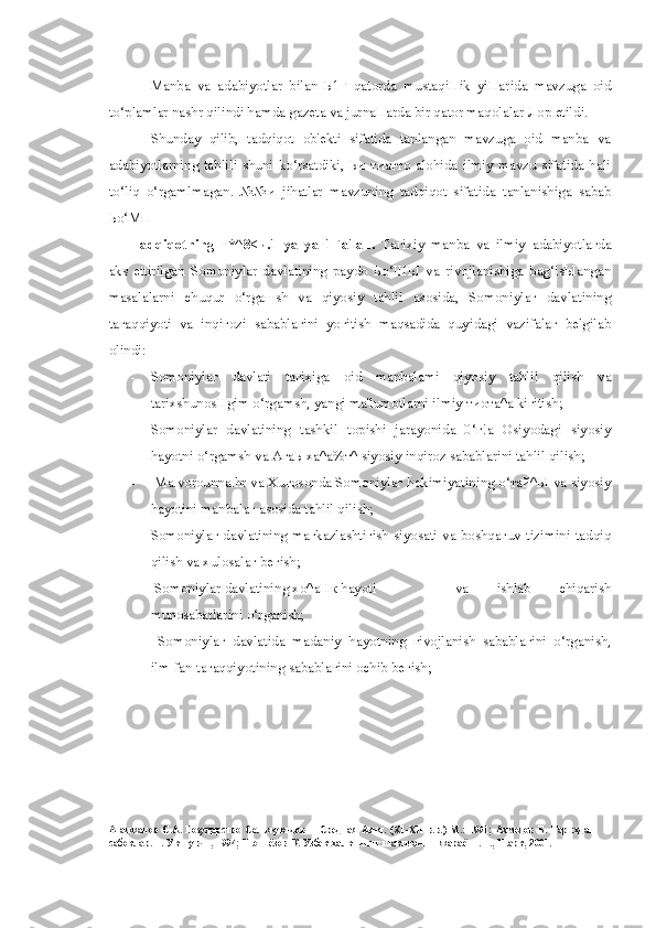 Manba   va   adabiyotlar   bilan   Ь1 Г   qatorda   mustaqiПik   yiПarida   mavzuga   oid
to‘plamlar nashr qilindi hamda gazeta va jurnaПarda bir qator maqolalar Лор etildi.
Shunday   qilib,   tadqiqot   ob'ekti   sifatida   tanlangan   mavzuga   oid   manba   va
adabiyotlarning   tahlili   shuni   ko‘rsatdiki,   Ьи   тиатто   alohida   ilmiy   mavzu   sifatida   hali
to‘liq   o‘rgamlmagan.   №№и   jihatlar   mavzuning   tadqiqot   sifatida   tanlanishiga   sabab
Ьо‘Мп
Tadqiqotning   т*^8<и.1   уа   уаг1Га1ап.   Taгixiy   manba   va   ilmiy   adabiyotlaгda
aks   ettirilgan   Somoniylar   davlatining   paydo   Ьо‘ШЫ   va   rivojlanishiga   bag‘isЫangan
masalalarni   chuqur   o‘rgaшsh   va   qiyosiy   tahlil   asosida,   Somoniylaг   davlatining
taгaqqiyoti   va   inqiгozi   sabablaгini   yoгitish   maqsadida   quyidagi   vazifalaг   belgilab
olindi:
- Somoniylaг   davlati   taгixiga   oid   manbalami   qiyosiy   tahlil   qilish   va
tarixshunosHgim o‘rgamsh, yangi ma'lumotlarni ilmiy тиота^а kiгitish;
- Somoniylar   davlatining   tashkil   topishi   jarayonida   0‘г!а   Osiyodagi   siyosiy
hayotni o‘rgamsh va АгаЬ ха^а%т^ siyosiy inqiroz sabablarini tahlil qilish;
-   Ma . vorounna . hr   va Xuгosonda Somoniylaг hokimiyatining о‘тай^Ы va siyosiy
hayotini manbalaг asosida tahlil qilish;
- Somoniylaг davlatining maгkazlashtiгish siyosati va boshqaгuv tizimini tadqiq
qilish va xulosalaг beгish;
-   Somoniylar davlatining  хо ^ аНк  hayoti va   ishlab   chiqarish
munosabatlarini o‘rganish;
-   Somoniyla г   davlatida   madaniy   hayotning   г ivojlanish   sababla г ini   o‘rganish,
ilm-fan ta г aqqiyotining sababla г ini ochib be г ish;
Агаджанов   С.А.   Государство   Сельжукидов   и   Средная   Азия.   (Х1-ХП   в.в.)   М.:   1991;   Ахмедов   Б.   Тарихдан
сабоклар. Т. Укитувчи, 1994; Шониёзов К. Узбек халкининг шаклланиш жараёни. Т., Шарк, 2001. 