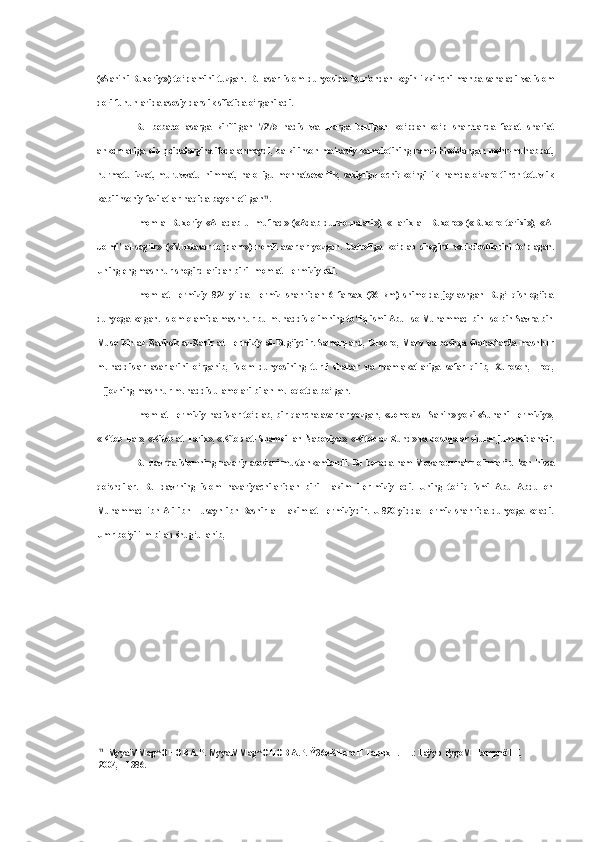 («Sahihi   Buxoriy»)   to‘plamini   tuzgan.   Bu   asar   islom   dunyosida   Kur'ondan   keyin   ikkinchi   manba   sanaladi   va   islom
dorilfununlarida asosiy darslik sifatida o‘rganiladi.
Bu   bebaho   asarga   kiritilgan   7275   hadis   va   ularga   berilgan   ko‘pdan-ko‘p   sharhlarda   faqat   shariat
ahkomlariga   oid   qoidalargina ifodalanmaydi, balki inson ma'naviy kamolotining ramzi hisoblangan mehr-muhabbat,
hurmatu   izzat,   muruvvatu   himmat,   halolligu   mehnatsevarlik,   saxiyligu   ochiqko‘ngillik   hamda   o‘zaro   tinch-totuvlik
kabi insoniy fazilatlar haqida bayon etilgan 71
.
Imom   al-Buxoriy   «Al-adab   ul-mufrad»   («Adab   durdo-nalari»),   «Tarix   al-   Buxoro»   («Buxoro   tarixi»),   «Al
Jo-mi'   al-sag‘ir»   («Muxtasar   to‘plam»)   nomli   asarlar   yozgan.   Uatrofiga   ko‘plab   shogird   va   izdoshlarini   to‘plagan.
Uning eng mashhur shogirdlaridan biri Imom at-Termiziy edi.
Imom   at-Termiziy   824   yilda   Termiz   shahridan   6   farsax   (36   km)   shimolda   joylashgan   Bug‘   qishlog‘ida
dunyoga kelgan. Islom olamida mashhur bu muhaddis olimning to‘liq ismi Abu Iso Muhammad bin Iso bin Savra bin
Muso   bin az-Zahhok az-Zarir at-Termiziy al-Bug‘iydir. Samarqand, Buxoro, Marv   va   boshqa shaharlarda mashhur
muhaddislar   asarlarini   o‘rganib,   islom   dunyosining   turli   shahar   va   mamlakatlariga   safar   qilib,   Xuroson,   Iroq,
Hijozning mashhur muhaddis ulamolari  bilan  muloqotda bo‘lgan.
Imom at-Termiziy hadislar to‘plab, bir qancha asarlar yozgan,   «Jome   as   - Sahih» yoki «Sunani Termiziy»,
«Kitob Ilal», «Kitob at-Tarix», «Kitob at- Shamoil an-Naboviya», «Kitob az-Zuhd»  va  boshqalar shular jumlasidandir.
Bu davrda islomning nazariy asoslari mustahkamlandi. Bu borada ham Movarounnahr olimlari ulkan  hissa
qo‘shdilar.   Bu   davrning   islom   nazariyachilaridan   biri   Hakim   Ter-miziy   edi.   Uning   to‘liq   ismi   Abu   Abdulloh
Muhammad ibn  Ali   ibn   Husayn   ibn Bashir   al-Hakim at-Termiziydir. U  820 yidda  Termiz shahrida  dunyoga keladi.
Umr bo‘yi ilm  bilan  shug‘ullanib,
71
MyyaMMag^OHOB A.P. MyyaMMag^OHOB A.P.  Ÿ36eKHcroH  TapnxH.  -T.: Faÿyp  FygoM  HampnëTH, 
2004, - 1386. 