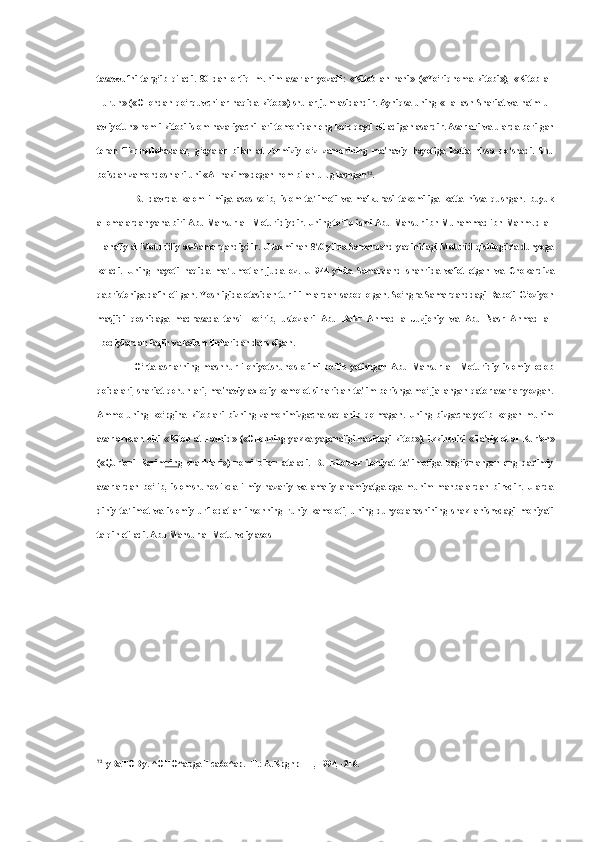 tasavvufni   targ‘ib   qiladi.   80   dan   ortiq   muhim   asarlar   yozadi:   «Kitob   an-nahi»   («Yo‘riqnoma   kitobi»),   «Kitob   al-
Furuh»   («Ollohdan qo‘rquvchilar haqida   kitob»)   shular jumlasidandir. Ayniqsa uning   «Ilal   ash-Shariat   va   hatm ul-
avliyotun» nomli kitobi islom nazariyachi-lari tomonidan eng ko‘p qayd etiladigan asardir. Asarlari  va  ularda berilgan
teran   fikr-mulohazalar,   g‘oyalar   bilan   at-Termiziy   o‘z   zamonining   ma'naviy   hayotiga   katta   hissa   qo‘shadi.   Shu
boisdan zamondoshlari  uni «Al-hakim»  degan  nom bilan  ulug‘lashgan 72
.
Bu   davrda   kalom   ilmiga   asos   solib,   islom   ta'limoti   va   mafkurasi   takomiliga   katta   hissa   qushgan.   buyuk
allomalardan yana biri Abu Mansur al- Moturidiydir. Uning to‘liq ismi Abu Mansur ibn Muhammad ibn Mahmud al-
Hanafiy al-Moturidiy as-Samarqandiydir. U taxminan 870 yilda Samarqand yaqinidagi Moturid qishlog‘ida dunyoga
keladi.   Uning   hayoti   haqida   ma'lumotlar   juda   oz.   U   944   yilda   Samarqand   shahrida   vafot   etgan   va   Chokardiza
qabristoniga dafn etilgan. Yoshligida otasidan turli ilmlardan saboq olgan. So‘ngra Samarqanddagi Raboti G‘oziyon
masjidi   qoshidaga   madrasada   tahsil   ko‘rib,   ustozlari   Abu   Bakr   Ahmad   al-Juzjoniy   va   Abu   Nasr   Ahmad   al-
Ibodiylardan faqih  va  kalom ilmlaridan dars olgan.
O‘rta   asrlarning   mashhur   ilohiyotshunos   olimi   bo‘lib   yetishgan   Abu   Mansur   al-   Moturidiy   islomiy   odob
qoidalari, shariat qonunlari, ma'naviy-axloqiy kamolot sirlaridan ta'lim berishga mo‘ljallangan qator asarlar yozgan.
Ammo   uning   ko‘pgina   kitoblari   bizning   zamonimizgacha   saqlanib   qolmagan.   Uning   bizgacha   yetib   kelgan   muhim
asarlarvdan   biri   «Kitob   at-Tavhid»   («Ollohning   yakka-yagonaligi   haqidagi   kitob»),   ikkinchisi   «Ta'viylot   al   Kur'on»
(«Qur'oni   Karim nin g   sharhlari»)   nomi   bilan   ataladi.   Bu   kitoblar   ilohiyat   ta'limotiga   bag‘ishlangan   eng   qadimiy
asarlardan   bo‘lib,   islomshunoslikda   ilmiy-nazariy   va   amaliy   ahamiyatga   ega   muhim   manbalardan   birvdir.   Ularda
diniy   ta'limot   va   islomiy   urf-odatlar   insonning   ruhiy   kamoloti,   uning   dunyoqarashining   shakllanishvdagi   mohiyati
talqin etiladi. Abu Mansur al-Moturvdiy asos
72
y BaTOB  y.  ^OHO^apgaH ca6o^ap. -T.: A.KpgnpHH, 1994, -216. 