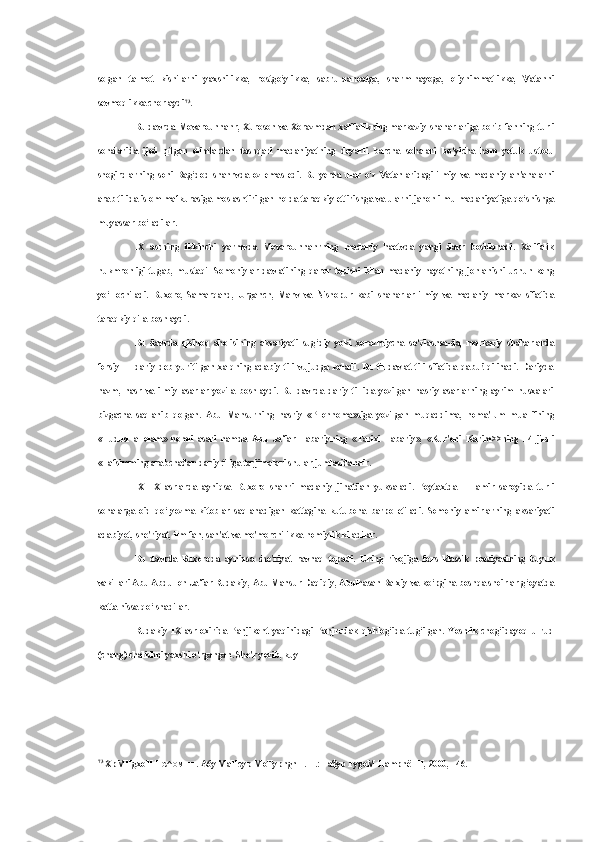 solgan   talmot   kishilarni   yaxshilikka,   rostgo‘ylikka,   sabru-qanoatga,   sharm-hayoga,   oliyhimmatlikka,   Vatanni
sevmoqlikka chorlaydi 73
.
Bu davrda Movarounnahr, Xuroson   va   Xorazmdan xalifalikning markaziy shaharlariga borib fanning turli
sohalarida   ijod   qilgan   olimlardan   tashqari   madaniyatning   deyarli   barcha   sohalari   bo‘yicha   ham   yetuk   ustozu
shogirdlarning   soni   Bag‘dod   shahrvda   oz   emas   edi.   Bu   yerda   ular   o‘z   Vatanlaridagi   ilmiy   va   madaniy   an'analarni
arab tilida islom mafkurasiga moslashtirilgan holda taraqkiy ettirishga  va  ularni jahon ilmu madaniyatiga qo‘shishga
muyassar bo‘ladilar.
IX   asrning   ikkinchi   yarmvda   Movarounnahrning   madaniy   haetvda   yangi   davr   boshlanadi.   Xalifalik
hukmronligi   tugab,   mustaqil   Somoniylar   davlatining   qaror   topishi   bilan   madaniy   hayotning   jonlanishi   uchun   keng
yo‘l   ochiladi.   Buxoro,   Samarqand,   Urganch,   Marv   va   Nishopur   kabi   shaharlar   ilmiy   va   madaniy   markaz   sifatida
taraqkiy qila boshlaydi.
Bu   davrda   qishloq   aholisining   aksariyati   sug‘diy   yoki   xorazmiycha   so‘zlashsa-da,   markaziy   shaharlarda
forsiy   —   dariy   deb   yuritilgan   xalqning   adabiy   tili   vujudga   keladi.   Bu   til   davlat   tili   sifatida   qabu!   qilinadi.   Dariyda
nazm,   nasr   va   ilmiy   asarlar   yozila   boshlaydi.   Bu   davrda   dariy   ti-lida   yozilgan   nasriy   asarlarning   ayrim   nusxalari
bizgacha   saqlanib   qolgan.   Abu   Mansurning   nasriy   «P1ohnoma»siga   yozilgan   muqaddima,   noma'lum   muallifning
«Hudud   al-olam»   nomli   asari   hamda   Abu   Ja'far   Tabariyning   «Tarixi   Tabariy»,   «Kur'oni   Karim>>ning   14   jildli
«Tafsimming arabchadan dariy tiliga tarjimalari shular jumlasidandir.
IX—X   asrlarda   ayniqsa   Buxoro   shahri   madaniy   jihatdan   yuksaladi.   Poytaxtda   —   amir   saroyida   turli
sohalarga   oid   qo‘lyozma   kitoblar   saqlanadigan   kattagina   kutubona   barpo   etiladi.   Somoniy   amirlarning   aksariyati
adabiyot, she'riyat, ilm-fan, san'at  va  me'morchilikka homiylik kiladilar.
Bu   davrda   Buxoroda   ayniqsa   she'riyat   ravnaq   topadi.   Uning   rivojiga   fors   klassik   poeziyasining   buyuk
vakillari Abu Abdulloh Ja'far Rudakiy, Abu Mansur Daqiqiy, Abulhasan Balxiy  va  ko‘pgina boshqa shoirlar g‘oyatda
katta  hissa  qo‘ shadilar.
Rudakiy   IX   asr   oxirida   Panjikent   yaqinidagi   Panjrudak   qishlog‘ida   tug‘ilgan.   Yoshlik   chog‘idayoq   u   rud
(chang) chalishni yaxshi o‘rgangan. She'r yozib, kuy
73
 XpMHgxoH  H C ^ OMHH .  A6y MaHcyp MoTypngnH.  T.:  Fa$yp FygoM  HampnëTH,  2000, - 46. 