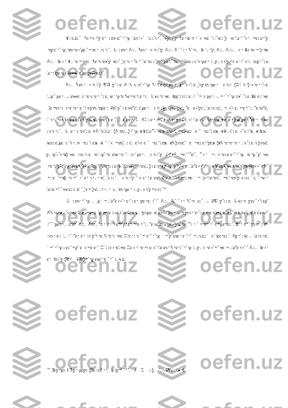 Mustaqil   Somoniylar   davlatining   tashkil   topishi,   siyosiy   barkarorlik   va   iqtisodiy   ko‘tarilish   madaniy
hayotning ravnakiga imkon berdi. Bu davr Abu Nasr Forobiy, Abu Ali ibn  Sino,  Beruniy, Abu Abdulloh Xorazmiy va
Abu Bakr Muhammad Narshaxiy kabi jahon fani  taraqqiyotiga ulkan hissa qo‘shgan buyuk siymolarni  o‘z bag‘rida
tarbiyalab kamolotga yetkazdi.
Abu   Nasr   Forobiy   873   yilda   Aris   suvining   Sirdaryoga   quyilishida   joylashgan   Forob   (O‘tror)   shahrida
tug‘ilgan.  U avval  ona  shahrida,  so‘ngra Samarqand, Buxoro  va Bag‘dodda  bilim  olgan.  Umrining oxirida  Xalab  va
Damashq shaharlarida yashagan, 950 yilda vafot etgan. Forobiy riyoziyot, fa- lakiyot, tabobat, musiqa, mantiq, falsafa,
tilshunoslik va adabiyot sohalarida ijod etgan. U 160   dan   ortiq   asar   yozib, o‘rta asr fan va madaniyatiga ulkan hissa
qo‘shdi.   Bular   orasida   <Aristotel   (Arastu)ning   «Metofizika»   asari   maqsad-lari   haqida»,   «Musiqa   kitobi»,   «Baxt-
saodatga   erishuv   haqida»,   «Tirik   mavjudot   a'zolari   haqida»,   «Siyosati   al-madaniya»   («Shaharlar   ustida   siyosat
yurgizish»)   va   boshqa   ko‘pgina   asarlari   bo‘lgan.   Forobiy   bilimi,   ma'rifati,   fikr-   mulohazalarining   kengligi   va
mantigining teranligi tufayli Sharqda Aristotel (Arastu) dan keyingi yirik mutafakkir — «Muallimus-soniy» («Ikkinchi
muallim»)   nomi   bilan   shuhrat   topdi.   Forobiy   ilk   o‘rta   asr   sharoitidaaql   va   ilm   tantanasi,   ma'naviy   ozodlik,   inson
takomili va adolatli jamiyat uchun kurashgan buyuk siymo edi 77
.
Bu   davrning   ulug‘   mutafakkirlaridan   yana   biri   Abu   Ali   ibn   Sino   edi.   U   980   yidda   Buxoro   yaqinidagi
Afshona qishlog‘ida mahalliy amaldor oilasida dunyoga keladi. Besh, o‘n yoshlarida maktabda ta'lim oladi. Maktabni
bitirgach, ustozi Abu Abdulloh an-Natiliydan mantiq, falsafa, riyoziyot va fiqh ilmlarini o‘rganadi. O‘n olti yoshidan
boshlab   turli   fanlar   bo‘yicha   Sharq   va   G‘arb   olimlarining   ilmiy   asarlarini   mustaqil   o‘rganadi.   Ayniqsa   u   tabobat
ilmining qadimgi allomalari Gippokrat va Golen hamda o‘rta asr Sharqining buyuk hakimi va mutafakkiri Abu Bakr
ar-Roziy (864—925) ning asarlarini puxta
77
3oyngoB B.yn  gayo  (®opo6nn, BepyHHH, H6 H  C HHO ). -T.: 1987, -4416. 