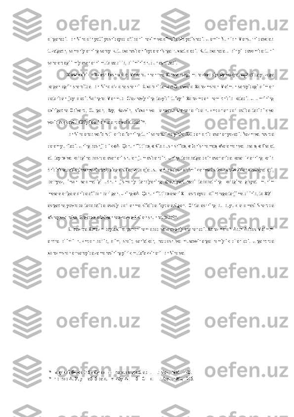 o‘rganadi. Ibn   Sino   o‘n yetti yoshidayoq e'tiborli hakim va olim bo‘lib yetishadi. U amir Nuh ibn Mansurni davolab
tuzatgach,   somoniylarning   saroy   kutubxonasidan   foydalanishga   ruxsat   oladi.   Kutubxonada   u   bir   yil   davomida   turli
sohalardagi ilmiy asarlarni mutolaa qilib, bilimini chuqurlashtiradi.
X asr oxiri — XI asr boshlarida Movarounnahr va Xurosondagi murakkab siyosiy vaziyat oqibatida yuzaga
kelgan   og‘ir   sharoitda   Ibn   Sino   o‘z   ona   shahri   Buxoroni   tark   etib,   avvalo   Xorazmshoh   Ma'mun   saroyidagi   olimlar
qatoridan   joy   oladi.   So‘ngra   Mahmud   G‘aznaviyning   tazyiqi   tufayli   Xorazmdan   ham   chiqib   ketadi.   U   umrining
oxirigacha   Obivard,   Gurgon,   Ray,   Kazvin,   Isfaxon   va   Hamadon   shaharla-rida   hukmdorlar   qo‘l   ostida   tabiblik   va
vazirlik qiladi. 1037 yilda Hamadonda vafot etadi 78
.
Ibn  Sino  arab va fors tillarida fanning turli sohalari bo‘yicha 300 dan ortiq asarlar yozadi. Nazm va nasrda
qalam yuritadi. Uning besh jildlik «Al-Qonun  fit-tib», «Kitob ush-shifo», «Donishnoma», «Salamon va  Ibsol», «Risolat
at-   tayr»   va   ko‘pgina   boshqa   asarlari   shular   jumlasidandir.   Uning   tabobatga   doir   asarlarida   kasalliklarning   kelib
chiqish sabablari va manbalari, diagnostika, muolaja usullari, dorivor o‘simliklar va dorivor o‘simliklar xususiyatlari,
parhyez,   inson   salomatligi   uchun   jismoniy   tarbiyaning   ahamiyati   kabi   tabobatning   ko‘pgina   g‘oyat   muhim
masalalariga alohida e'tibor berilgan. Uning «Al-Qonun fit-tib» asari XII asrdayoq lotinchaga tarjima  qilinib, to  XVII
asrgacha   yevropa   tabobatida   asosiy   qo‘llanma   sifatida   foydalanilgan.   O‘rta   asrning   bu   buyuk   allomasi   Sharqda
«Shayxur-rais», G‘arbda «Avitsenna» nomlari bilan shuhrat topdi 79
.
Bu davrda Xorazm poytaxti Urganch ham obod va madaniy shahar edi. Xorazmshoh Abul Abbos Ma'mun
ancha   bilimli   hukmdor   bo‘lib,   olim,   shoir,   san'atkor,   naqqosh   va   musavvirlarga   homiylik   qilar   edi.   Urganchda
xorazmshohlar saroyida zamonasining yirik mutafakkirlari Ibn Sino va
78
Беруний билан Ибн Синонинг савол-жавоблари. -Т.: Фан, 1950. -14б.
79
Ирисов А. Улуг табиб ва олим Абу Ади ибн Сино.- Т.: Фан. 1960, -14б. 