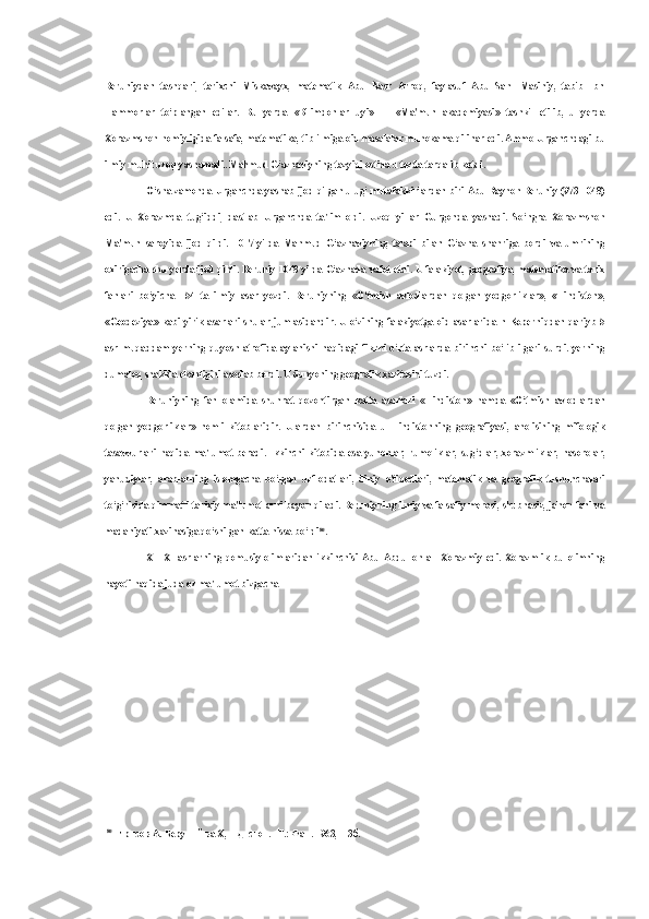 Beruniydan   tashqari,   tarixchi   Miskavayx,   matematik   Abu   Nasr   Arroq,   faylasuf   Abu   Sahl   Masihiy,   tabib   Ibn
Hammorlar   to‘plangan   edilar.   Bu   yerda   «Bilimdonlar   uyi»   —   «Ma'mun   akademiyasi»   tashkil   etilib,   u   yerda
Xorazmshoh homiyligida falsafa, matematika, tib ilmiga oid masalalar muhokama qilinar edi. Ammo Urganchdagi bu
ilmiy muhit uzoq yashamadi. Mahmud G‘aznaviyning tazyiqi ostida u tezda tarqalib ketdi.
O‘sha zamonda Urganchda yashab ijod qilgan ulug‘ mutafakkirlardan biri Abu Rayhon Beruniy (973-1048)
edi.   U   Xorazmda   tug‘iddi,   dastlab   Urganchda   ta'lim   oldi.   Uzoq   yillar   Gurgonda   yashadi.   So‘ngra   Xorazmshoh
Ma'mun   saroyida   ijod   qildi.   1017   yilda   Mahmud   G‘aznaviyning   talabi   bilan   G‘azna   shahriga   bordi   va   umrining
oxirigacha shu yerda ijod qildi. Beruniy 1048 yilda G‘aznada vafot etdi. U falakiyot, geografiya, matematika va tarix
fanlari   bo‘yicha   154   ta   ilmiy   asar   yozdi.   Beruniyning   «O‘tmish   avlodlardan   qolgan   yodgorliklar»,   «Hindiston»,
«Geodeziya»   kabi yirik  asarlari shular  jumlasidandir. U  o‘zining falakiyotga  oid asarlarida  n Koperniqdan  qariyb  5
asr   muqaddam   yerning   quyosh   atrofida   aylanishi   haqidagi   fikrni   o‘rta   asrlarda   birinchi   bo‘lib   ilgari   surdi.   yerning
dumaloq shaklda ekanligini asoslab berdi. U dunyoning geografik xaritasini tuzdi.
Beruniyning   fan   olamida   shuhrat   qozontirgan   katta   asarlari   «Hindiston»   hamda   «O‘tmish   avlodlardan
qolgan   yodgorliklar»   nomli   kitoblaridir.   Ulardan   birinchisida   u   Hindistonning   geografiyasi,   aholisining   mifologik
tasavvurlari   haqida   ma'lumot   beradi.   Ikkinchi   kitobida   esa   yunonlar,   rumoliklar,   sug‘dlar,   xorazmliklar,   nasorolar,
yahudiylar,   arablarning   islomgacha   bo‘lgan   urf-odatlari,   diniy   e'tiqodlari,   matematik   va   geografik   tushunchalari
to‘g‘risida qimmatli tarixiy ma'lumotlarni bayon qiladi. Beruniyning ilmiy va falsafiy merosi, shubhasiz, jahon fani va
madaniyati xazinasiga qo‘shilgan katta hissa bo‘ldi 80
.
X—XI   asrlarning   qomusiy   olimlaridan   ikkinchisi   Abu   Abdulloh   al-   Xorazmiy   edi.   Xorazmlik   bu   olimning
hayoti haqida juda oz ma'lumot bizgacha
80
Ирисов А. Беруний ва Х,индистон. -Т.: Фан. 1963, -13б. 