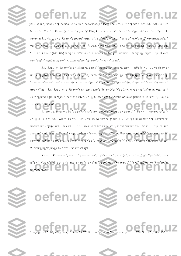 yetib  kelgan,  hatto  uning   na  tavallud  topgan,  na  vafot  etgan  sanasi  ma'lum.  Olimning   to‘liq  ismi  Abu  Abdulloh  ibn
Ahmad ibn Yusuf al-Xorazmiydir. Uning yoshligi Xiva, Zamahshar va kindik qoni to‘kilgan Kat shahrida o‘tgan. Bu
shaharda Abu Abdulloh al-Xorazmiy yashadi, savod chiqardi va fanning turli sohalari bo‘yicha bilimlarga ega bo‘ddi.
Ma'lum   bir   vaqt   u   Xurosonda   istiqomat   qiladi.   Nishopur   shahrida   kotiblik,   Somoniylar   davlati   poytaxti   Buxoroda
Nuh   ibn   Mansur   (976-   997)   saroyida   hatto   vazirlik   lavozimida   faoliyat   ko‘rsata-i.   Saroydagi   hayot   unga   Buxoro
shahridagi nihoyatda boy amir kutubxonasidan foydalanish imkonini beradi.
Abu   Abdulloh   Xorazmiydan   bizgacha   arab   tilida   yozilgan   yagona   asar   —   «Mafotih   ul-ulum»   («Fanlar
kalitlari»)   yetib   kelgan.   Bu   kitob   fanlarning   rivoji   tarixi   va   ularnint   tasnifiga   bashshlangan.   Unda   o‘rta   asrlardagi
fanlar borasida ma'lumotlar qomusiy uslubda berilgan. Aruz, arifmetika, geometriya, kimyo kabi fanlarning asoslari
bayon   etilgan.   Abu   Abdulloh   al-Xorazmiy   o‘z   asarida   aniq   fanlar   to‘g‘risida   tushunchalar   beribgina   qolmay,   balki
ularning taraqqiyot darajasini ham aniqlagan. Uning bu asari o‘rta asrlarda O‘rta Osiyoda aniq fanlarning rivojida
muhim o‘rin tutgan 81
.
Bu   davrda   Xorazm   diyorida   yetishib   chiqqan   buyuk   allomalardan   yana   biri   Mahmud   Zamahshariydir.
Uning   to‘liq   ismi   Abul   Qosim   Mahmud   ibn   Umar   az-Zamahshariy   bo‘lib,   u   1074   yidda   Xorazmning   Zamahshar
qasabasida   dunyoga   keldi.   Dastlab   bilimni   u   avval   otasidan   oladi,   so‘ngra   madrasada   tahsil   ko‘radi.   Ilmga   bo‘lgan
chanqoqlik uni Buxoro, Marv, Nishopur, Isfaxon, Shom, Bag‘dod, Hijoz va Makkada hayot kechirib kelgan arab tili
grammatikasi   va   lug‘ati,   arab   qabilalarining   lahjalari,   maqollari,   urf-odatlarini   chuqur   o‘rganishiga   sabab   bo‘ladi.
Mintaqa geografiyasiga doir ma'lumotlar to‘playdi.
Mahmud Zamahshariy arab tili grammatikasi, lug‘atshunoslik, adabiyot, aruz ilmi, jug‘rofiya, tafsir, hadis
vafiqh   ilmiga   oid   50   dan   ortiq   asarlar   yozib   qoldiradi.   Ayniqsa   uning   arab   tili   fonetikasi   va   morfologiyasiga
bag‘ishlangan
81
EayogupoB P. A6y A6ay.raox, a^-Xopa3MHH Ba umw^ap TacHH^H TapuxugaH. -T.: Y36eKHcroH, 1995, -276. 