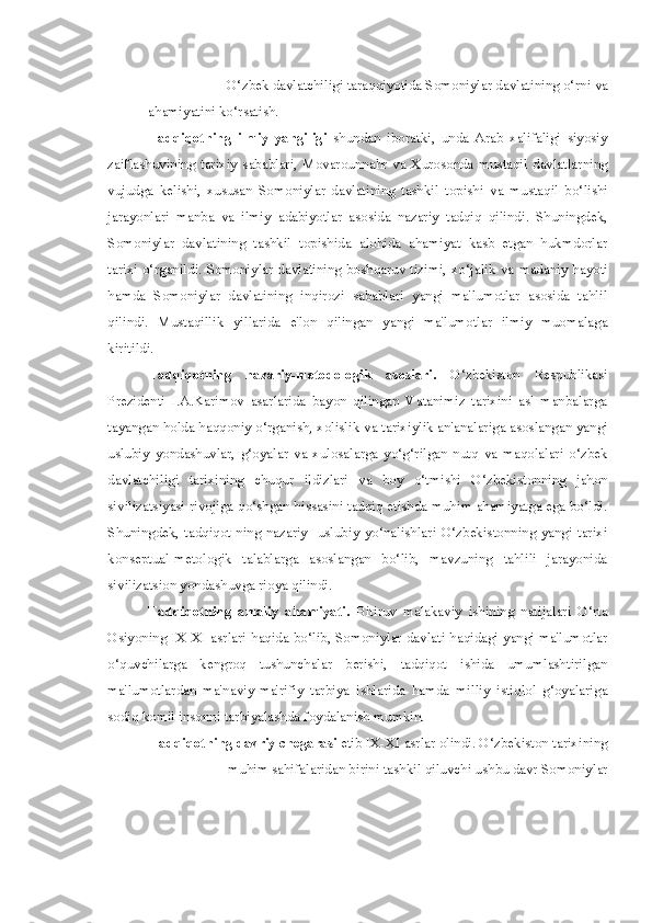-  O‘zbek davlatchiligi taraqqiyotida Somoniylar davlatining o‘rni  va
ahamiyatini ko‘rsatish.
Tadqiqotning   ilmiy   yangiligi   shundan   iboratki,   unda   Arab   xalifaligi   siyosiy
zaiflashuvining  tarixiy  sabablari,  Movarounnahr   va   Xurosonda  mustaqil  davlatlarning
vujudga   kelishi,   xususan   Somoniylar   davlatining   tashkil   topishi   va   mustaqil   bo‘lishi
jarayonlari   manba   va   ilmiy   adabiyotlar   asosida   nazariy   tadqiq   qilindi.   Shuningdek,
Somoniylar   davlatining   tashkil   topishida   alohida   ahamiyat   kasb   etgan   hukmdorlar
tarixi o‘rganildi. Somoniylar davlatining boshqaruv tizimi, xo‘jalik   va   madaniy hayoti
hamda   Somoniylar   davlatining   inqirozi   sabablari   yangi   ma'lumotlar   asosida   tahlil
qilindi.   Mustaqillik   yillarida   e'lon   qilingan   yangi   ma'lumotlar   ilmiy   muomalaga
kiritildi.
Tadqiqotning   nazariy-metodologik   asoslari.   O‘zbekiston   Respublikasi
Prezidenti   I.A.Karimov   asarlarida   bayon   qilingan   Vatanimiz   tarixini   asl   manbalarga
tayangan holda haqqoniy o‘rganish, xolislik  va  tarixiylik an'analariga asoslangan yangi
uslubiy   yondashuvlar,   g‘oyalar   va   xulosalarga   yo‘g‘rilgan   nutq   va   maqolalari   o‘zbek
davlatchiligi   tarixining   chuqur   ildizlari   va   boy   o‘tmishi   O‘zbekistonning   jahon
sivilizatsiyasi rivojiga qo‘shgan hissasini tadqiq etishda muhim ahamiyatga ega bo‘ldi.
Shuningdek, tadqiqot ning nazariy-  uslubiy yo‘nalishlari O‘zbekistonning yangi  tarixi
konseptual-metologik   talablarga   asoslangan   bo‘lib,   mavzuning   tahlili   jarayonida
sivilizatsion yondashuvga rioya qilindi.
Tadqiqotning   amaliy   ahamiyati.   Bitiruv   malakaviy   ishining   natijalari   O‘rta
Osiyoning IX-XI asrlari haqida bo‘lib, Somoniylar davlati haqidagi yangi ma'lumotlar
o‘quvchilarga   kengroq   tushunchalar   berishi,   tadqiqot   ishida   umumlashtirilgan
ma'lumotlardan   ma'naviy-ma'rifiy   tarbiya   ishlarida   hamda   milliy   istiqlol   g‘oyalariga
sodiq komil insonni tarbiyalashda foydalanish mumkin.
Tadqiqotning davriy chegarasi  etib IX-XI asrlar olindi. O‘zbekiston tarixining
muhim sahifalaridan birini tashkil qiluvchi ushbu davr Somoniylar 