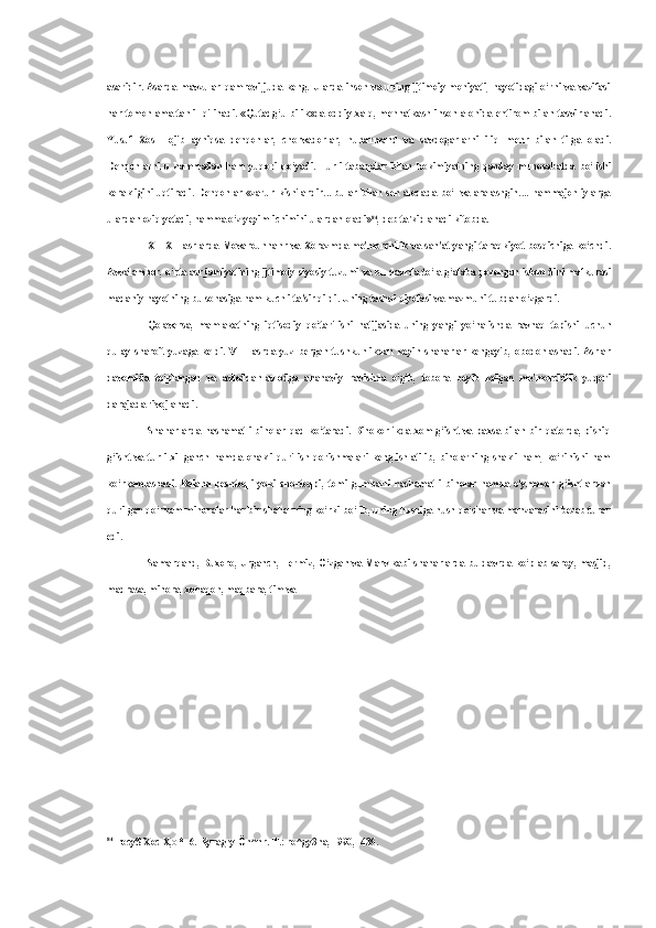 asaridir. Asarda mavzular qamrovi juda keng. Ularda inson va uning ijtimoiy mohiyati, hayotidagi o‘rni va vazifasi
har tomonlama  tahlil qilinadi.  «Qutadg‘u bilik»da  oddiy  xalq,  mehnatkash  inson alohida  ehtirom bilan  tasvirlanadi.
Yusuf   Xos   Hojib   ayniqsa   dehqonlar,   chorvadorlar,   hunarmand   va   savdogarlarni   iliq   mehr   bilan   tilga   oladi.
Dehqonlarni   u   hammadan   ham   yuqori   qo‘yadi.   Turli   tabaqalar   bilan   hokimiyatning   qanday   munosabatda   bo‘lishi
kerakligini  uqtiradi.  Dehqonlar   «zarur  kishilardir...  bular  bilan  sen  aloqada  bo‘l   va  aralashgin....  hammajonliylarga
ulardan oziq yetadi, hamma o‘z yeyim-ichimini ulardan oladi» 84
, deb ta'kidlanadi kitobda.
X—XII asrlarda Movarounnahr va Xorazmda me'morchilik va san'at yangi taraqkiyot bosqichiga ko‘chdi.
Avvalambor, o‘rta asr jamiyatining ijtimoiy-siyosiy tuzumi va bu davrda to‘la g‘alaba qozongan islom dini mafkurasi
madaniy hayotning bu sohasiga ham kuchli ta'sir qildi. Uning tashqi qiyofasi va mazmuni tubdan o‘zgardi.
Qolaversa,   mamlakatning   iqtisodiy   qo‘tarilishi   natijasida   uning   yangi   yo‘nalishda   ravnaq   topishi   uchun
qulay   sharoit   yuzaga   keldi.   VIII   asrda   yuz   bergan   tushkunlikdan   keyin   shaharlar   kengayib,   obodonlashadi.   Asrlar
davomida   to‘plangan   va   avloddan-avlodga   ananaviy   ravishda   o‘gib,   tobora   boyib   kelgan   me'morchilik   yuqori
darajada rivojlanadi.
Shaharlarda hashamatli  binolar  qad ko‘taradi. Binokorlikda  xom  g‘isht va  paxsa bilan  bir  qatorda,  pishiq
g‘isht   va   turli   xil   ganch   hamda   ohakli   qurilish   qorishmalari   keng   ishlatilib,   binolarning   shakli   ham,   ko‘rinishi   ham
ko‘rkamlashadi.   Baland   peshtoqli   yoki   chortoqpi,   tomi   gumbazli   hashamatli   binolar   hamda   o‘ymakor   g‘ishtlardan
qurilgan qo‘rkam minoralar har bir shaharning ko‘rki bo‘lib, uning husniga husn qo‘shar va manzarasini bezab turar
edi.
Samarqand, Buxoro, Urganch, Termiz, O‘zgan va Marv kabi shaharlarda bu davrda ko‘plab saroy, masjid,
madrasa, minora, xonaqoh, maqbara, tim va
84
rocy$ Xoc  X, O * H 6. Kyragry  Ön^nr.  T.: ro^gy3na, 1990, -436. 