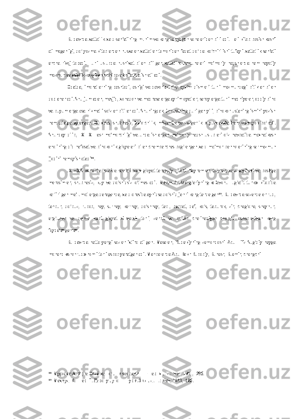 Bu davrda xattotlik xalq san'atining muhim va keng tarqalgan sohalaridan biri edi. Hali kitob bosish kashf
etilmaganligi,   qo‘lyozma   kitoblardan   nusxalar   xattotlar   tomonidan   faqat   qo‘lda   ko‘chirilishi   tufayli   xattotlik   san'ati
ancha   rivoj   topadi.   Turli   uslubda   husnixat   bilan   bitilgan   xattotlik   namunalari   me'moriy   naqshlarda   ham   hayotiy
mazmun va estetik zavq beruvchi bezak sifatida ishlatiladi.
Odatda,   imoratlarning   peshtoqi,   eshigi   va   devorlarining   ayrim   qismlari   turli   mazmundagi   bitiklar   bilan
qoplanar edi. Shu jumladan, masjid, xonaqoh va madrasalarga ayrim oyatlar, saroylarga turli madhiyalar, oddiy bino
va buyumlarga esa hikmatli  so‘zlar bitilar edi. Shuningdek, imoratning qurilgan yili, binokor ustaning  ismini yozish
ham   odatga   aylangan.   Bu   odat,   shubhasiz,   kulolchilik,   misgarlik   va   zargarlik   buyumlarida   ham   namoyon   bo‘ladi.
Shunday   qilib,   IX—XII   asr   me'morchiligi   va   unda   ishlangan   me'moriy   naqsh   uslublari   o‘z   navbatida   mexnatkash
aholining   did-nafosat va   binokorlik g‘oyalari   bilan   chambarchas bog‘langan  xalq me'mor-bannolarining  sermazmun
ijodini namoyish etadi 88
.
IX—XII   asrlarda   musiqa   san'ati   xam   g‘oyat   taraqqiy   qiladi.   Bayramlar,   to‘ylar,   xalq   sayillari   va   boshqa
marosimlar,   shubhasiz,   kuy   va   qo‘shiqsiz   o‘tmas   edi.   Mahmud   Koshg‘ariyning   «Devonu   lug‘atit   turk»   kitobida
keltirilgan ma'lumotlarga qaraganda, xalq orasida ayniqsa qo‘shiq janri keng tarqalgan 89
. Bu davrda sozandalar rud,
tanbur,   qo‘buz,   rubob,   nay,   surnay,   karnay,   qo‘shnay,   tabl,   barbat,   daf,   ko‘s,   taburok,   zir,   chag‘ona,   shaynur,
arg‘unun   va   qonun   kabi   g‘oyat   xilma-xil   torli,   zarbli   va   puflab   chalinadigan   cholg‘u   asboblaridan   keng
foydalanganlar.
Bu   davrda   hatto   yangi   sozlar   ixtiro   etilgan.   Masalan,   Rudakiyning   zamondoshi   Abu   Hifz   Sug‘diy   nayga
monand «shohrud» nomli torli asbob yaratgan edi. Manbalarda Abu Bakr Rubobiy, Bunasr, Buamir, changchi
88
Муродоа А. Урта Осиё хаттотлик санъатининг тарихи. Т.: Фан, 1971, -28б.
89
Махмуд Кошгарий. Девону луготит-турк. 3-жилд. Т.: Фан, 1963, -68б. 