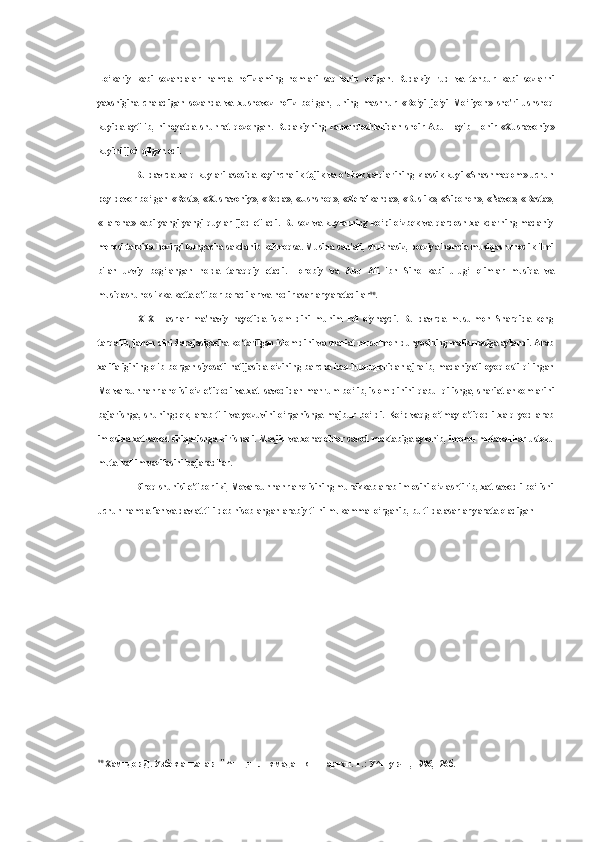 Lo‘kariy   kabi   sozandalar   hamda   hofizlaming   nomlari   saq-lanib   qolgan.   Rudakiy   rud   va   tanbur   kabi   sozlarni
yaxshigina   chaladigan   sozanda   va   xushovoz   hofiz   bo‘lgan,   uning   mashhur   «Bo‘yi   jo‘yi   Mo‘liyon»   she'ri   ushshoq
kuyida   aytilib,   nihoyatda   shuhrat   qozongan.   Rudakiyning   zamondoshlaridan   shoir   Abu   Tayib   Tohir   «Xusravoniy»
kuyini ijod qilgan edi.
Bu   davrda xalq kuylari asosida keyinchalik tojik   va   o‘zbek xalqlarining klassik kuyi   «Shashmaqom»   uchun
poy   devor bo‘lgan   «Rost», «Xusravoniy»,   «Boda», «Ushshoq»,   «Zerafkanda», «Buslik», «Sipohon», «Navo», «Basta»,
«Tarona»  kabi   yangi-yangi   quylar  ijod   etiladi.   Bu   soz   va   kuylarning   ko‘pi  o‘zbek   va   qardosh  xalkdarning  madaniy
merosi tarzida hozirgi kungacha sakdanib kelmoqsa. Musiqa san'ati, shubhasiz, poeziya hamda musiqashunoslik ilmi
bilan   uzviy   bog‘langan   holda   taraqqiy   etadi.   Forobiy   va   Abu   Ali   ibn   Sino   kabi   ulug‘   olimlar   musiqa   va
musiqashunoslikka katta e'tibor beradilar  va  nodir asarlar yaratadilar 90
.
IX-XII   asrlar   ma'naviy   hayotida   islom   dini   muhim   rol   o‘ynaydi.   Bu   davrda   musulmon   Sharqida   keng
tarqalib, jahon dini darajasigacha ko‘tarilgan islom dini  va  shariat  musulmon dunyosining mafkurasiga aylandi.  Arab
xalifaligining olib borgan siyosati natijasida o‘zining barcha haq-huquqlaridan ajralib, madaniyati   oyoq   osti qilingan
Mo-varounnahr aholisi o‘z e'tiqodi  va  xat- savodidan mahrum bo‘lib, islom dinini  qabul  qilishga,  shariat  ahkomlarini
bajarishga,   shuningdek,   arab   tili   va   yozuvini   o‘rganishga   majbur   bo‘ldi.   Ko‘p   vaqg   o‘tmay   e'tiqodli   xalq   yod   arab
imlosida xat-savod chiqarishga kirishadi. Masjid  va  xonaqohlar savod maktabiga aylanib, imomu mutavallilar ustozu
muta-kallim vazifasini bajaradilar.
Biroq shunisi e'tiborliki, Movarounnahr aholisining murakkab arab imlosini o‘zlashtirib, xat-savodli bo‘lishi
uchun hamda  fan va  davlat tili  deb  hisoblangan arabiy tilni mukammal o‘rganib,  bu tilda  asarlar yarata oladigan
90
  Хамидов Д. Узбек анъанавий ^шщчилик маданияти тарихи. Т.: У^итувчи, 1996, -26б. 