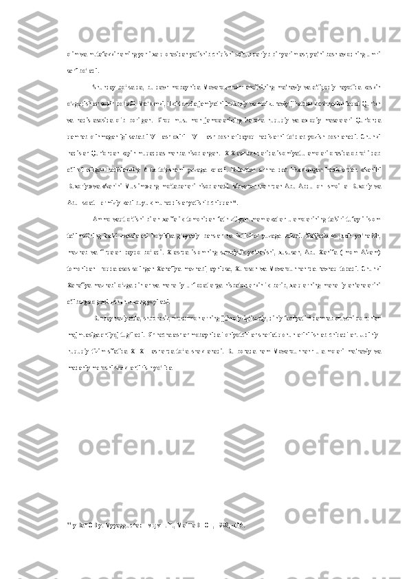 olim va  mutafakkirlaming yerli xalq orasidan yetishib chiqishi uchun qariyb bir yarim asr, ya'ni besh avlodning umri
sarf bo‘ladi.
Shunday   bo‘lsa-da,   bu   davr   mobaynida   Movarounnahr   aholisining   ma'naviy   va   e'tiqodiy   hayotida   keskin
o‘zgarishlar sodir bo‘ladi. Ma'lumki, ilk islomda jamiyatni hukuqiy  va  mafkuraviy jihatdan boshqarish faqat Qur'on
va   hadis   asosida   olib   borilgan.   Biroq   musulmon   jamoalarining   barcha   huquqiy   va   axloqiy   masalalari   Qur'onda
qamrab   olinmaganligi   sababli   VII   asr   oxiri   -   VIII   asr   boshlaridayoq   hadislarni   to‘plab   yozish   boshlanadi.   Chunki
hadislar Qur'ondan keyin muqaddas manba hisoblangan. IX-X asr boshlarida islomiyat ulamolari orasida obro‘li deb
e'tirof   etilgan   hadislarning   6   ta   to‘gshami   yuzaga   keladi.   Bulardan   sunna   deb   hisoblangan   hadislardan   «Sahihi
Buxoriy»  va   «Sahihi   Muslim»  eng   mo‘tabarlari  hisoblanadi.   Movarounnahrdan  Abu   Abdulloh   Ismoil  al-Buxoriy   va
Abu Iso at-Termiziy kabi buyuk muhaddislar yetishib chiqqan 91
.
Ammo   vaqt   o‘tishi   bilan   xalifalik   tomonidan   fath   ztilgan   mamlakatlar   ulamolarining   ta'siri   tufayli   islom
ta'limotining   ba'zi   masalalari   bo‘yicha   g‘oyaviy   bahslar   va   ixtiloflar   yuzaga   keladi.   Natijada   ko‘plab   yo‘nalish,
mazhab   va   firqalar   paydo   bo‘ladi.   X   asrda   islomning   sunniylik   yo‘nalishi,   xususan,   Abu   Xanifa   (Imom   A'zam)
tomonidan   Iroqda   asos   solingan   Xanafiya   mazhabi,   ayniqsa,   Xuroson   va   Movarounnahrda   ravnaq   topadi.   Chunki
Xanafiya  mazhabi  o‘zga  dinlar   va   mahalliy  urf-odatlarga  nisbatan  erkinlik  berib,  xalqlarning  mahalliy  an'analarini
e'tiborga olgani uchun u keng yoyiladi.
Bunday vaziyatda, shubhasiz, musulmonlarning ijtimoiy-iqtisodiy, diniy faoliyatini qamrab oluvchi qonunlar
majmuasiga ehtiyoj tug‘iladi. Bir necha asrlar mobaynida ilohiyotchilar shariat qonunlarini ishlab chiqadilar. U diniy-
huquqiy   tizim   sifatida   XI-XII   asrlarda   to‘la   shakllanadi.   Bu   borada   ham   Movarounnahr   ula-molari   ma'naviy   va
madaniy merosni shakllantiris h yo‘lida
91
y BaTOB y. Myyagguc^ap  HMQMH .  T., MaiHaBHOT, 1998, -416. 