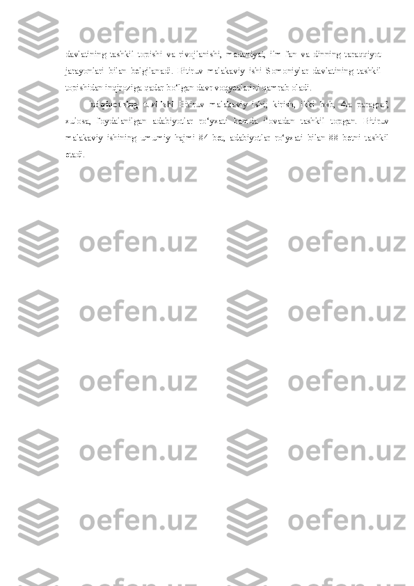 davlatining   tashkil   topishi   va   rivojlanishi,   madaniyat,   ilm-fan   va   dinning   taraqqiyot
jarayonlari   bilan   belgilanadi.   Bitiruv   malakaviy   ishi   Somoniylar   davlatining   tashkil
topishidan inqiroziga qadar bo‘lgan davr voqyealarini qamrab oladi.
Tadqiqotning   tuzilishi   Bitiruv   malakaviy   ishi;   kirish,   ikki   bob,   4ta   paragraf,
xulosa,   foydalanilgan   adabiyotlar   ro‘yxati   hamda   ilovadan   tashkil   topgan.   Bitiruv
malakaviy   ishining   umumiy   hajmi   84   bet,   adabiyotlar   ro‘yxati   bilan   88   betni   tashkil
etadi. 