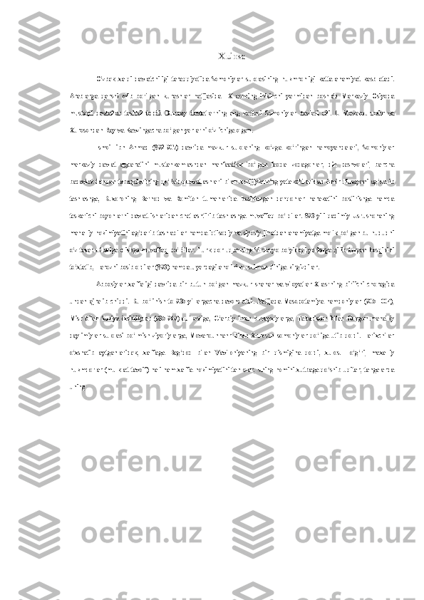 Xulosa
O‘zbek   xalqi   davlatchiligi   taraqqiyotida   Somoniylar   sulolasining   hukmronligi   katta   ahamiyat   kasb   etadi.
Arablarga   qarshi   olib   borilgan   kurashlar   natijasida   1X   asrning   ikkinchi   yarmidan   boshlab   Markaziy   Osiyoda
mustaqil   davlatlar   tashkil   topdi.   Bunday   davlatlarning   eng   kattasi   Somoniylar   davlati   edi.   U   Movarounnahr   va
Xurosondan Ray  va  Kavzingacha bo‘lgan yerlarni o‘z ichiga olgan.
Ismoil   ibn   Ahmad   (892-907)   davrida   mazkur   sulolaning   ko‘zga   ko‘ringan   namoyandalari,   Somoniylar
markaziy   davlat   apparatini   mustahkamlashdan   manfaatdor   bo‘lgan   feodal   zodagonlar,   din   peshvolari,   barcha
badavlat dehqon tabaqalarining qo‘llab-quvvatlashlari   bilan   xorijiylarning yetakchilaridan Amir Husaynni ag‘darib
tashlashga,   Buxoroning   Barnod   va   Romiton   tumanlarida   boshlangan   dehqonlar   harakatini   bostirishga   hamda
teskarichi  boyonlarni   davlat  ishlaridan  chetlashtirib   tashlashga  muvaffaq   bo‘ldilar.  893   yili  qadimiy   Usrushonaning
mahalliy hokimiyatini ag‘darib tashladilar hamda iqtisodiy  va  siyosiy jihatdan ahamiyatga molik bo‘lgan bu hududni
o‘z tasarruflariga olishga muvaffaq bo‘ldilar. Turk-qorluqlarning Sirdaryo bo‘yidagi yerlarga qilib turgan bosqinini
to‘xtatib, Tarozni bosib oldilar (893) hamda u yerdagi aholini musulmon diniga kirgizdilar.
Abbosiylar   xalifaligi   davrida   bir   butun   bo‘lgan   mazkur   shahar   va   viloyatlar   X   asrning   biriichi   choragida
undan   ajralib   chiqdi.   Bu   bo‘linish   to   935   yillargacha   davom   etdi.   Natijada   Mesopotamiya   hamdoniylar   (905-1004),
Misr   bilan   Suriya   ixshidiylar   (935-969)   qul   ostiga,   G‘arbiy   Eron   buvayxiylarga,   Tabariston   bilan   Gurgon   mahalliy
daylimiylar   sulolasi   bo‘lmish   ziyoriylarga,   Movarounnahr   bilan   Xuroson   somoniylar   qo‘liga   utib   qoldi.   Tarixchilar
o‘xshatib   aytganlaridek,   xalifaga   Bag‘dod   bilan   Vaviloniyaning   bir   qismigina   qoldi,   xulos.   To‘g‘ri,   maxalliy
hukmdorlar (mulk at-tavoif) hali ham xalifa hokimiyatini tan olar, uning nomini xutbaga qo‘shib uqitar, tangalarda
uning 