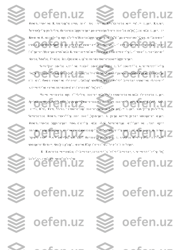 Movarounnaxr   va   Xurosondagina   emas,   balki   Irak,   Eron   va   Xindistonlarda   xam   ma'lum   bulgan.   Xususan,
Narshaxiyning   yozishicha,   Zandanada   tayyorlangan   gazlamalarga   Shark   bozorida   extiyoj   juda   katta   bulgan.   Ibn
Xavkal va Mukaddasiyning kayd etishicha Vedarda tayyorlangan yukori sifatli gazlamalar axolining yukori tabakalari
orasida   juda   kadrlangan.   Bu   gazlamalardan   asosan   amirlar,   vazirlar,   turli   amaldorlar,   kozilar   uzlariga   liboslar
tiktirganlar. Vedar gazlamasi xatto Xuroson parchasi xam deb atalgan. Gazlamalarning turli navlari bundan tashkari
Keshda, Nasafda, Binketda, Dabusiyada va kupgina boshka shaxarlarda xam tayyorlangan.
Somoniylar   davrida   kuchli   va   mustakil   davlatning   paydo   bulishi   dexonchilik,   xunarmandchilikning
rivojlanishi,   shaxarlarning   tarakkiyoti   uz   navbatida   ichki   va   tashki   savdoni   yanada   uzviylashuviga   va   tarakkiyotiga
olib   keldi.   Avvalo   shaxar   va   kishloklar   urtasidagi   savdo   kengaydi.   Ikkinchi   tomondan   shaxar   va   kishloklarni
kuchmanchi xalklar va boshka davlatlar bilan alokasi rivojlandi.
Yozma   manbalarda   kayd   kilinishicha,   bozorlar   katta-kichik   shaxarlarda   va   xatto   kishloklarda   bulgan.
Ayniksa   karvon   yullari   buyida   joylashgan   shaxarlarkda   bir   nechtadan   bozorlar   bulgan.   Buxoro,   Xujand,   Kesh,
Termiz,   Xirot,   Marv,   Nishopur   shaxarlaridagi   bozorlar   katta   va   juda   gavjum   bulgan.   Istaxriyning   yozishicha,
Samardandda   Movarounnaxrzfning   bosh   bozori   joylashgan.   Bu   yerga   xamma   yerdan   savdogarlar   kelgan.
Movarounnaxrda   tayyorlangan   maxsulotlarning   katta   kismi   Samarkandga   keltirilgan   va   undan   keynn
boshkayurtlarga tarkatilgan. Ichki va tashki savdoda ayrim kichik shaxarlarning xam ;urni katta bulgan. Bu borada
Poykand   shaxri   muxim   axamiyat   kasb   etadi.   Manbalarda   yozilishicha,   bu   shaxarda   somonnylardan   oldin   xam
savdogarlar Xorazm, Kaspiy buyidagi ulkalar va Xitoy bilan oldi-sotti ishlari olib borishgan.
IX—X   asrlarda   mamlakatda,   bir   tomondan,   dehqonchilik,   ikkinchi   tomondan,   hunarmandchilikning   rivoj
topishi, shubhasiz, o‘z navbatida ichki va 