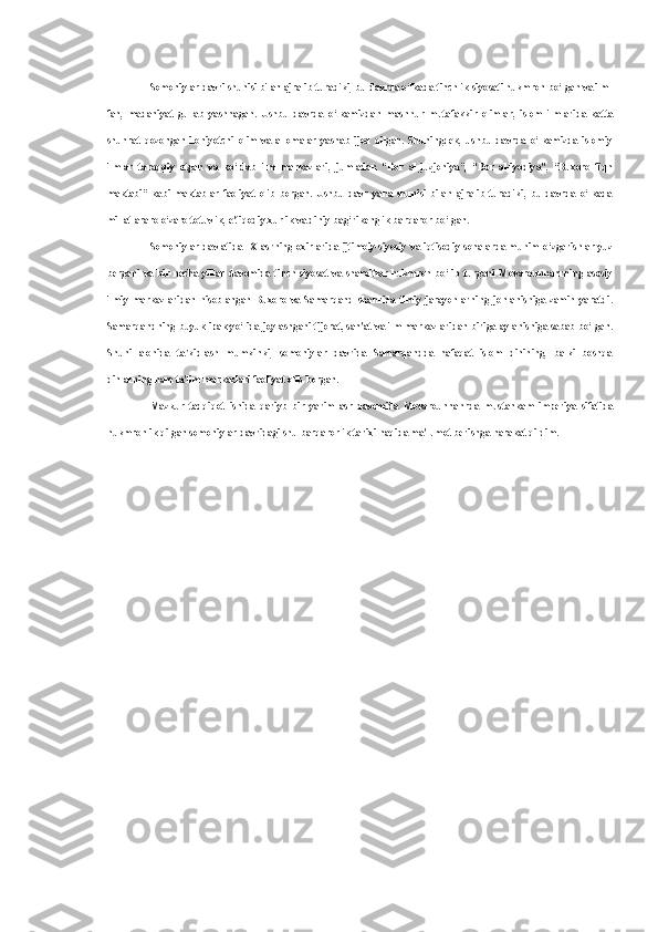 Somoniylar davri shunisi bilan ajralib turadiki, bu davrda o‘lkada tinchlik siyosati hukmron bo‘lgan va ilm-
fan,   madaniyat   gullab   yashnagan.   Ushbu   davrda   o‘lkamizdan   mashhur   mutafakkir   olimlar,   islom   ilmlarida   katta
shuhrat   qozongan   ilohiyotchi   olim   va   allomalar   yashab   ijod   qilgan.   Shuningdek,   ushbu   davrda   o‘lkamizda   islomiy
ilmlar   taraqqiy   etgan   va   ko‘plab   ilm   markazlari,   jumladan   “Dor   al-juzjoniya”,   “Dor   al-iyodiya”,   “Buxoro   fiqh
maktabi”   kabi   maktablar   faoliyat   olib   borgan.   Ushbu   davr   yana   shunisi   bilan   ajralib   turadiki,   bu   davrda   o‘lkada
millatlararo o‘zaro totuvlik, e'tiqodiy xurlik va diniy bag‘rikenglik barqaror bo‘lgan.
Somoniylar davlatida  IX  asrning  oxirlarida  ijtimoiy-siyosiy va  iqtisodiy sohalarda  muhim o‘zgarishlar  yuz
bergani   va   bir   necha   yillar   davomida   tinch   siyosat   va   sharoitlar   hukmron   bo‘lib   turgani   Movarounnahrning   asosiy
ilmiy   markazlaridan   hisoblangan   Buxoro   va   Samarqand   shahrida   ilmiy   jarayonlarning   jonlanishiga   zamin   yaratdi.
Samarqandning buyuk ipak yo‘lida joylashgani tijorat, san'at va ilm markazlaridan biriga aylanishiga sabab bo‘lgan.
Shuni   alohida   ta'kidlash   mumkinki,   somoniylar   davrida   Samarqandda   nafaqat   islom   dinining,   balki   boshqa
dinlarning ham ta'lim markazlari faoliyat olib borgan.
Mazkur   tadqiqot   ishida   qariyb   bir   yarim   asr   davomida   Movarounnahrda   mustahkam   imperiya   sifatida
hukmronlik qilgan somoniylar davridagi shu barqarorlik tarixi haqida ma'lumot berishga harakat qildim. 
